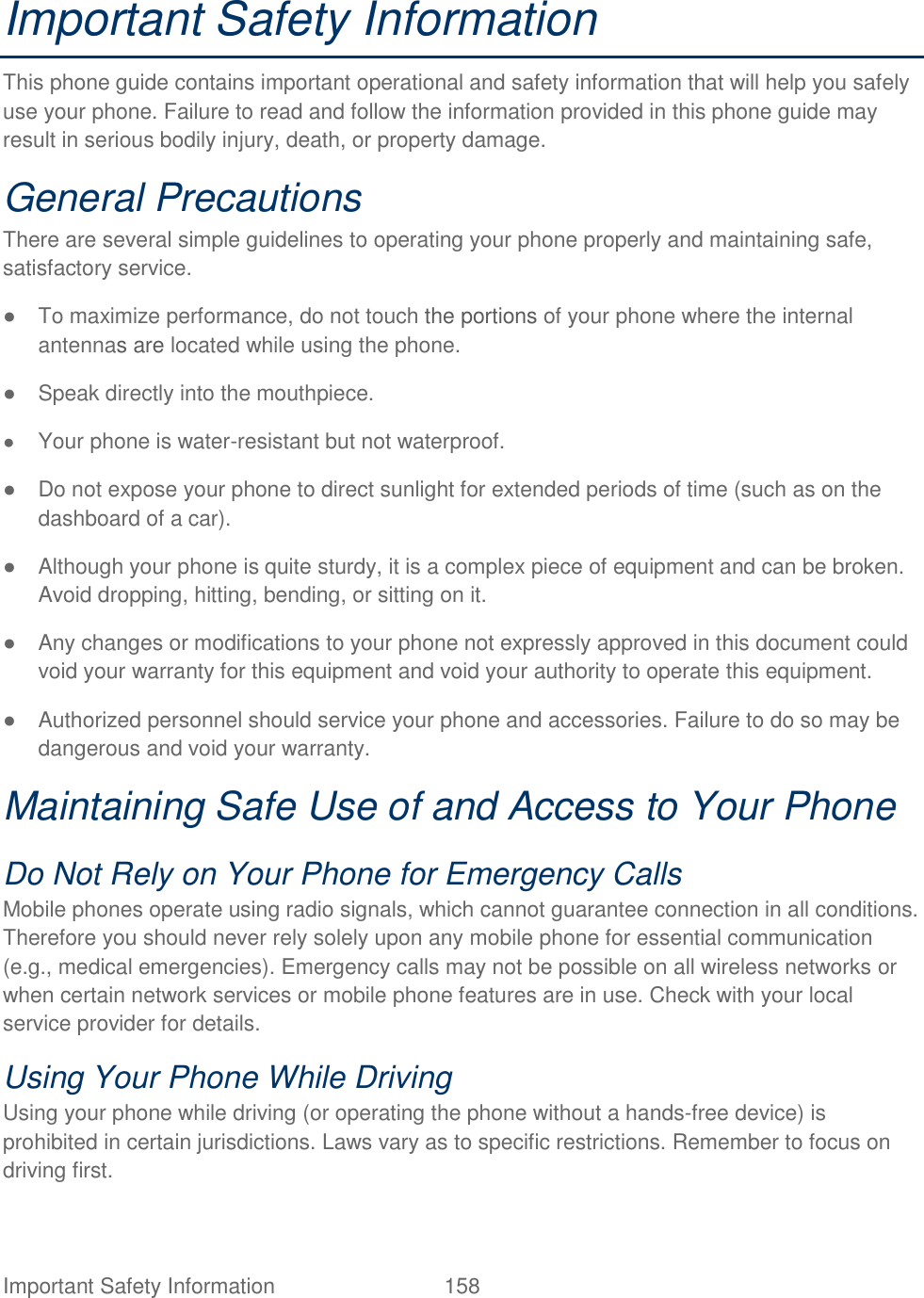  Important Safety Information  158   Important Safety Information   This phone guide contains important operational and safety information that will help you safely use your phone. Failure to read and follow the information provided in this phone guide may result in serious bodily injury, death, or property damage.   General Precautions   There are several simple guidelines to operating your phone properly and maintaining safe, satisfactory service.   ●  To maximize performance, do not touch the portions of your phone where the internal antennas are located while using the phone.   ●  Speak directly into the mouthpiece.   ● Your phone is water-resistant but not waterproof. ●  Do not expose your phone to direct sunlight for extended periods of time (such as on the dashboard of a car).   ●  Although your phone is quite sturdy, it is a complex piece of equipment and can be broken. Avoid dropping, hitting, bending, or sitting on it.   ●  Any changes or modifications to your phone not expressly approved in this document could void your warranty for this equipment and void your authority to operate this equipment.   ●  Authorized personnel should service your phone and accessories. Failure to do so may be dangerous and void your warranty.   Maintaining Safe Use of and Access to Your Phone   Do Not Rely on Your Phone for Emergency Calls   Mobile phones operate using radio signals, which cannot guarantee connection in all conditions. Therefore you should never rely solely upon any mobile phone for essential communication (e.g., medical emergencies). Emergency calls may not be possible on all wireless networks or when certain network services or mobile phone features are in use. Check with your local service provider for details.   Using Your Phone While Driving   Using your phone while driving (or operating the phone without a hands-free device) is prohibited in certain jurisdictions. Laws vary as to specific restrictions. Remember to focus on driving first.   