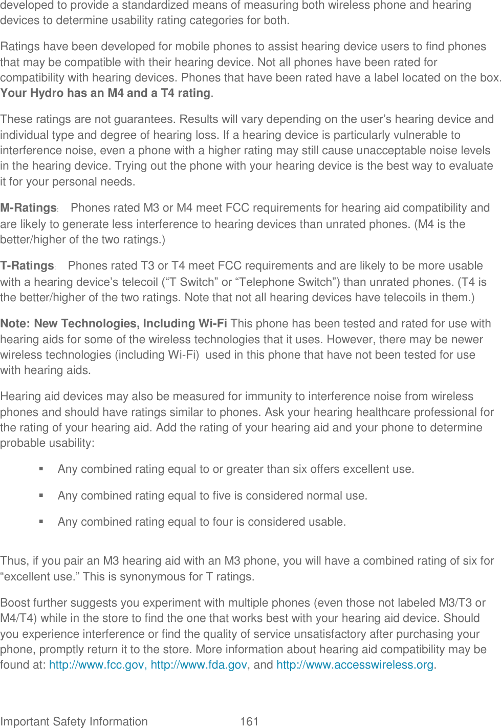  Important Safety Information  161   developed to provide a standardized means of measuring both wireless phone and hearing devices to determine usability rating categories for both.   Ratings have been developed for mobile phones to assist hearing device users to find phones that may be compatible with their hearing device. Not all phones have been rated for compatibility with hearing devices. Phones that have been rated have a label located on the box. Your Hydro has an M4 and a T4 rating.   These ratings are not guarantees. Results will vary depending on the user‟s hearing device and individual type and degree of hearing loss. If a hearing device is particularly vulnerable to interference noise, even a phone with a higher rating may still cause unacceptable noise levels in the hearing device. Trying out the phone with your hearing device is the best way to evaluate it for your personal needs.   M-Ratings:  Phones rated M3 or M4 meet FCC requirements for hearing aid compatibility and are likely to generate less interference to hearing devices than unrated phones. (M4 is the better/higher of the two ratings.)   T-Ratings:  Phones rated T3 or T4 meet FCC requirements and are likely to be more usable with a hearing device‟s telecoil (“T Switch” or “Telephone Switch”) than unrated phones. (T4 is the better/higher of the two ratings. Note that not all hearing devices have telecoils in them.)   Note: New Technologies, Including Wi-Fi This phone has been tested and rated for use with hearing aids for some of the wireless technologies that it uses. However, there may be newer wireless technologies (including Wi-Fi) used in this phone that have not been tested for use with hearing aids. Hearing aid devices may also be measured for immunity to interference noise from wireless phones and should have ratings similar to phones. Ask your hearing healthcare professional for the rating of your hearing aid. Add the rating of your hearing aid and your phone to determine probable usability:     Any combined rating equal to or greater than six offers excellent use.     Any combined rating equal to five is considered normal use.     Any combined rating equal to four is considered usable.    Thus, if you pair an M3 hearing aid with an M3 phone, you will have a combined rating of six for “excellent use.” This is synonymous for T ratings.   Boost further suggests you experiment with multiple phones (even those not labeled M3/T3 or M4/T4) while in the store to find the one that works best with your hearing aid device. Should you experience interference or find the quality of service unsatisfactory after purchasing your phone, promptly return it to the store. More information about hearing aid compatibility may be found at: http://www.fcc.gov, http://www.fda.gov, and http://www.accesswireless.org.   