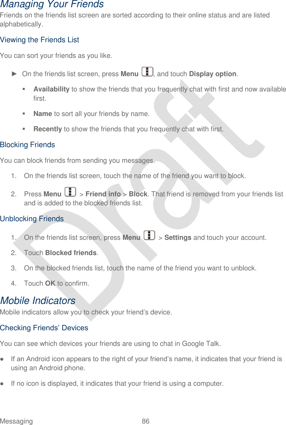  Messaging  86   Managing Your Friends Friends on the friends list screen are sorted according to their online status and are listed alphabetically. Viewing the Friends List You can sort your friends as you like. ►  On the friends list screen, press Menu  , and touch Display option.  Availability to show the friends that you frequently chat with first and now available first.  Name to sort all your friends by name.  Recently to show the friends that you frequently chat with first. Blocking Friends You can block friends from sending you messages.   1.  On the friends list screen, touch the name of the friend you want to block. 2.  Press Menu    &gt; Friend info &gt; Block. That friend is removed from your friends list and is added to the blocked friends list. Unblocking Friends 1.  On the friends list screen, press Menu    &gt; Settings and touch your account. 2.  Touch Blocked friends. 3.  On the blocked friends list, touch the name of the friend you want to unblock. 4.  Touch OK to confirm. Mobile Indicators Mobile indicators allow you to check your friend‟s device. Checking Friends‟ Devices You can see which devices your friends are using to chat in Google Talk. ● If an Android icon appears to the right of your friend‟s name, it indicates that your friend is using an Android phone. ●  If no icon is displayed, it indicates that your friend is using a computer. 