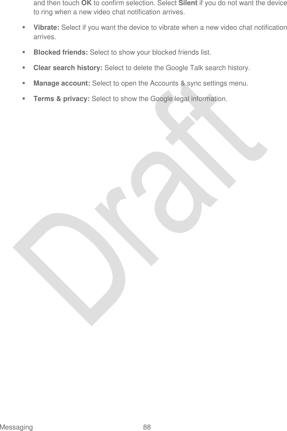  Messaging  88   and then touch OK to confirm selection. Select Silent if you do not want the device to ring when a new video chat notification arrives.  Vibrate: Select if you want the device to vibrate when a new video chat notification arrives.  Blocked friends: Select to show your blocked friends list.  Clear search history: Select to delete the Google Talk search history.  Manage account: Select to open the Accounts &amp; sync settings menu.   Terms &amp; privacy: Select to show the Google legal information. 