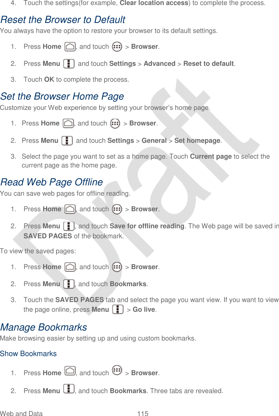  Web and Data  115   4.  Touch the settings(for example, Clear location access) to complete the process.   Reset the Browser to Default You always have the option to restore your browser to its default settings. 1.  Press Home  , and touch    &gt; Browser.     2.  Press Menu    and touch Settings &gt; Advanced &gt; Reset to default. 3.  Touch OK to complete the process. Set the Browser Home Page Customize your Web experience by setting your browser‟s home page. 1.  Press Home  , and touch    &gt; Browser.     2.  Press Menu    and touch Settings &gt; General &gt; Set homepage. 3.  Select the page you want to set as a home page. Touch Current page to select the current page as the home page. Read Web Page Offline You can save web pages for offline reading. 1.  Press Home  , and touch    &gt; Browser.     2.  Press Menu  , and touch Save for offline reading. The Web page will be saved in SAVED PAGES of the bookmark. To view the saved pages: 1.  Press Home  , and touch    &gt; Browser.     2.  Press Menu  , and touch Bookmarks.   3.  Touch the SAVED PAGES tab and select the page you want view. If you want to view the page online, press Menu    &gt; Go live. Manage Bookmarks Make browsing easier by setting up and using custom bookmarks. Show Bookmarks 1.  Press Home  , and touch    &gt; Browser. 2.  Press Menu  , and touch Bookmarks. Three tabs are revealed. 