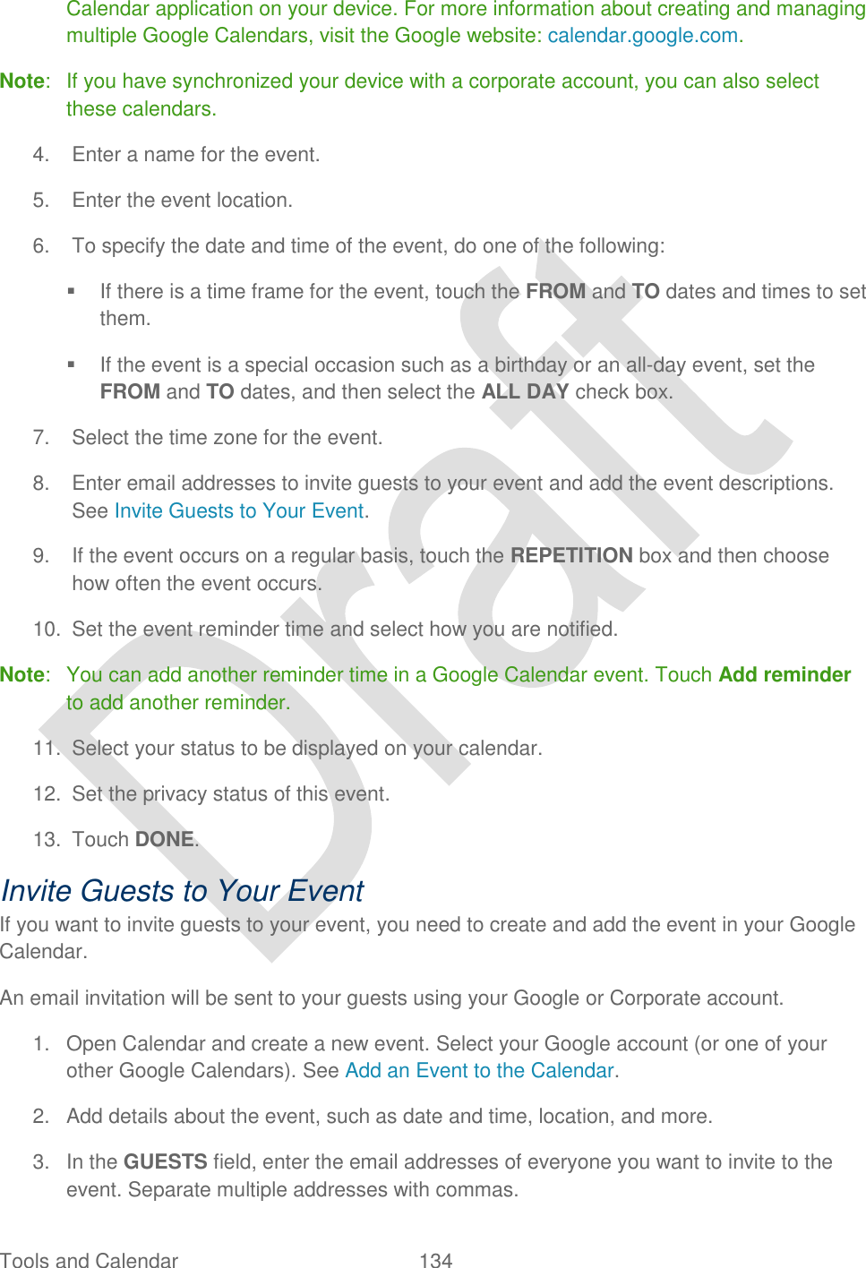  Tools and Calendar  134   Calendar application on your device. For more information about creating and managing multiple Google Calendars, visit the Google website: calendar.google.com.   Note:  If you have synchronized your device with a corporate account, you can also select these calendars. 4.  Enter a name for the event. 5.  Enter the event location. 6.  To specify the date and time of the event, do one of the following:   If there is a time frame for the event, touch the FROM and TO dates and times to set them.   If the event is a special occasion such as a birthday or an all-day event, set the FROM and TO dates, and then select the ALL DAY check box. 7.  Select the time zone for the event. 8.  Enter email addresses to invite guests to your event and add the event descriptions. See Invite Guests to Your Event. 9.  If the event occurs on a regular basis, touch the REPETITION box and then choose how often the event occurs. 10.  Set the event reminder time and select how you are notified. Note:  You can add another reminder time in a Google Calendar event. Touch Add reminder to add another reminder. 11.  Select your status to be displayed on your calendar. 12.  Set the privacy status of this event. 13.  Touch DONE. Invite Guests to Your Event If you want to invite guests to your event, you need to create and add the event in your Google Calendar.   An email invitation will be sent to your guests using your Google or Corporate account. 1.  Open Calendar and create a new event. Select your Google account (or one of your other Google Calendars). See Add an Event to the Calendar. 2.  Add details about the event, such as date and time, location, and more. 3.  In the GUESTS field, enter the email addresses of everyone you want to invite to the event. Separate multiple addresses with commas. 