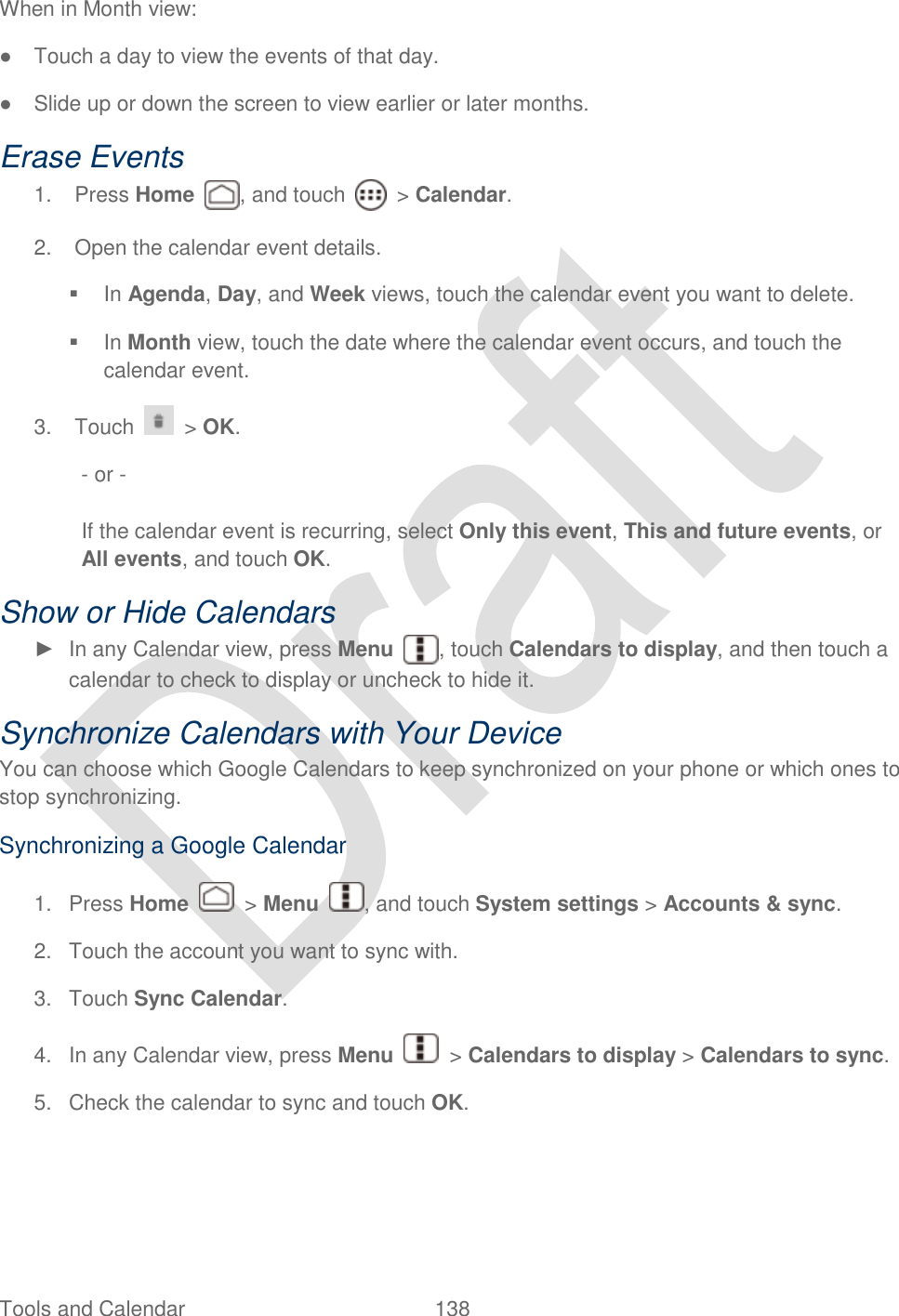  Tools and Calendar  138   When in Month view: ●  Touch a day to view the events of that day. ●  Slide up or down the screen to view earlier or later months. Erase Events 1.  Press Home  , and touch    &gt; Calendar. 2.  Open the calendar event details.   In Agenda, Day, and Week views, touch the calendar event you want to delete.   In Month view, touch the date where the calendar event occurs, and touch the calendar event. 3.  Touch   &gt; OK.   - or -  If the calendar event is recurring, select Only this event, This and future events, or All events, and touch OK. Show or Hide Calendars ►  In any Calendar view, press Menu , touch Calendars to display, and then touch a calendar to check to display or uncheck to hide it.   Synchronize Calendars with Your Device You can choose which Google Calendars to keep synchronized on your phone or which ones to stop synchronizing. Synchronizing a Google Calendar 1.  Press Home    &gt; Menu  , and touch System settings &gt; Accounts &amp; sync. 2.  Touch the account you want to sync with. 3.  Touch Sync Calendar. 4.  In any Calendar view, press Menu    &gt; Calendars to display &gt; Calendars to sync. 5.  Check the calendar to sync and touch OK. 