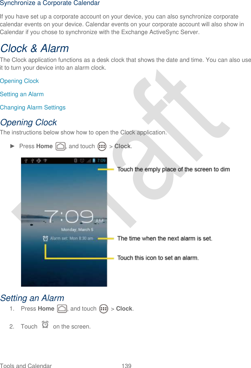  Tools and Calendar  139   Synchronize a Corporate Calendar If you have set up a corporate account on your device, you can also synchronize corporate calendar events on your device. Calendar events on your corporate account will also show in Calendar if you chose to synchronize with the Exchange ActiveSync Server. Clock &amp; Alarm The Clock application functions as a desk clock that shows the date and time. You can also use it to turn your device into an alarm clock. Opening Clock Setting an Alarm Changing Alarm Settings Opening Clock The instructions below show how to open the Clock application. ►  Press Home  , and touch    &gt; Clock.  Setting an Alarm 1.  Press Home  , and touch    &gt; Clock. 2.  Touch    on the screen. 