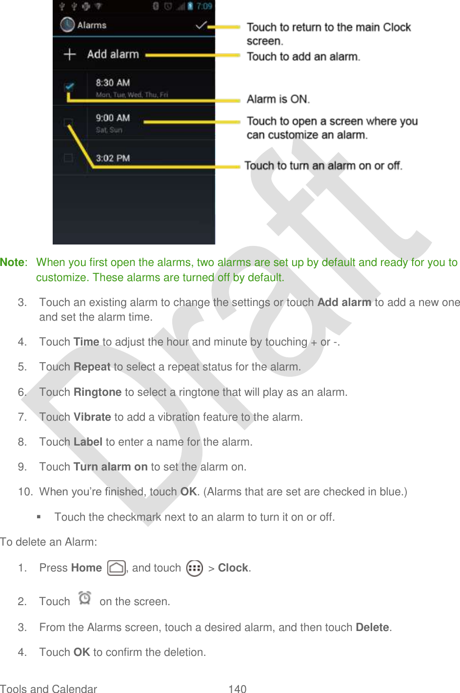  Tools and Calendar  140    Note:  When you first open the alarms, two alarms are set up by default and ready for you to customize. These alarms are turned off by default. 3.  Touch an existing alarm to change the settings or touch Add alarm to add a new one and set the alarm time. 4.  Touch Time to adjust the hour and minute by touching + or -.   5.  Touch Repeat to select a repeat status for the alarm. 6.  Touch Ringtone to select a ringtone that will play as an alarm.   7.  Touch Vibrate to add a vibration feature to the alarm. 8.  Touch Label to enter a name for the alarm. 9.  Touch Turn alarm on to set the alarm on. 10. When you‟re finished, touch OK. (Alarms that are set are checked in blue.)   Touch the checkmark next to an alarm to turn it on or off. To delete an Alarm: 1.  Press Home  , and touch    &gt; Clock. 2.  Touch    on the screen. 3.  From the Alarms screen, touch a desired alarm, and then touch Delete. 4.  Touch OK to confirm the deletion. 