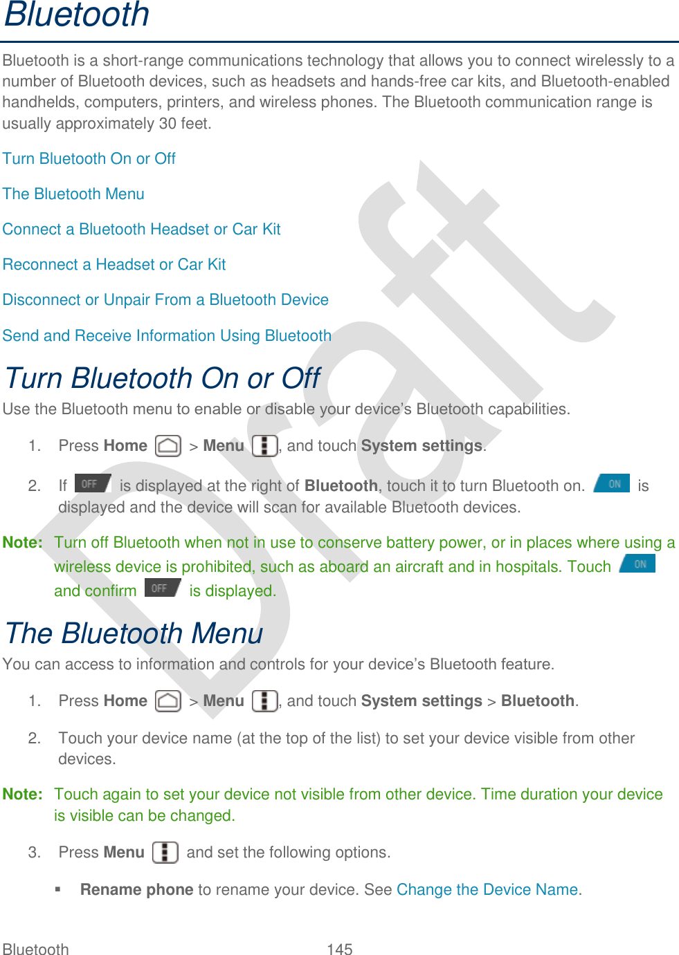  Bluetooth  145   Bluetooth Bluetooth is a short-range communications technology that allows you to connect wirelessly to a number of Bluetooth devices, such as headsets and hands-free car kits, and Bluetooth-enabled handhelds, computers, printers, and wireless phones. The Bluetooth communication range is usually approximately 30 feet. Turn Bluetooth On or Off The Bluetooth Menu Connect a Bluetooth Headset or Car Kit Reconnect a Headset or Car Kit Disconnect or Unpair From a Bluetooth Device Send and Receive Information Using Bluetooth Turn Bluetooth On or Off Use the Bluetooth menu to enable or disable your device‟s Bluetooth capabilities.   1.  Press Home    &gt; Menu  , and touch System settings. 2.  If    is displayed at the right of Bluetooth, touch it to turn Bluetooth on.    is displayed and the device will scan for available Bluetooth devices. Note:  Turn off Bluetooth when not in use to conserve battery power, or in places where using a wireless device is prohibited, such as aboard an aircraft and in hospitals. Touch   and confirm    is displayed. The Bluetooth Menu You can access to information and controls for your device‟s Bluetooth feature.   1.  Press Home    &gt; Menu  , and touch System settings &gt; Bluetooth. 2.  Touch your device name (at the top of the list) to set your device visible from other devices.   Note:  Touch again to set your device not visible from other device. Time duration your device is visible can be changed.   3.  Press Menu    and set the following options.  Rename phone to rename your device. See Change the Device Name. 