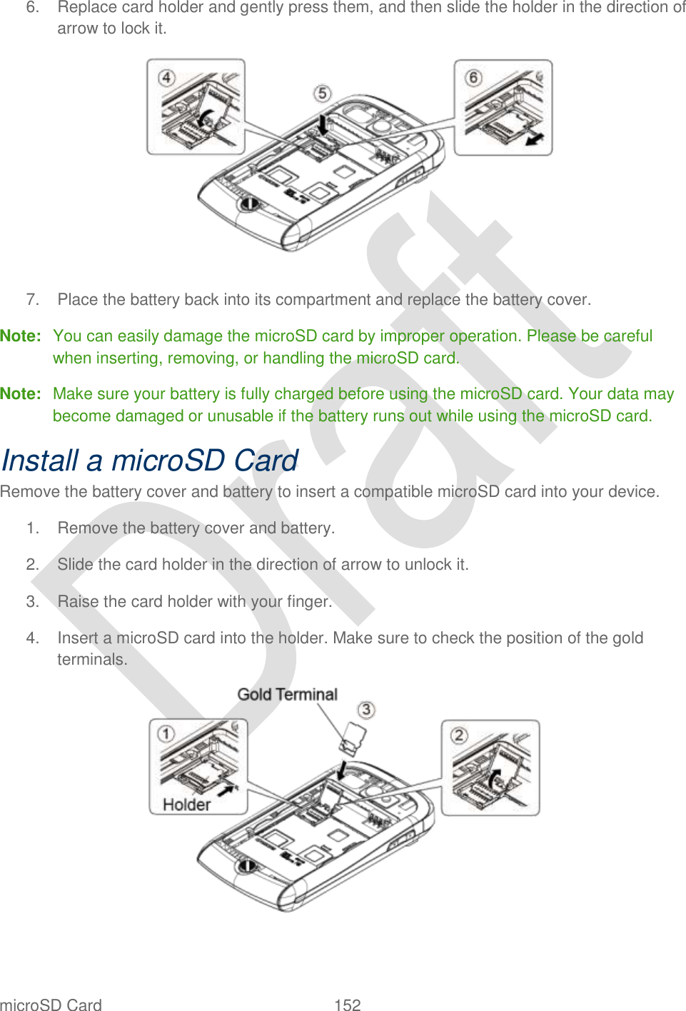  microSD Card  152   6.  Replace card holder and gently press them, and then slide the holder in the direction of arrow to lock it.  7.  Place the battery back into its compartment and replace the battery cover. Note:  You can easily damage the microSD card by improper operation. Please be careful when inserting, removing, or handling the microSD card. Note:  Make sure your battery is fully charged before using the microSD card. Your data may become damaged or unusable if the battery runs out while using the microSD card. Install a microSD Card Remove the battery cover and battery to insert a compatible microSD card into your device.   1.  Remove the battery cover and battery. 2.  Slide the card holder in the direction of arrow to unlock it. 3.  Raise the card holder with your finger. 4.  Insert a microSD card into the holder. Make sure to check the position of the gold terminals.  