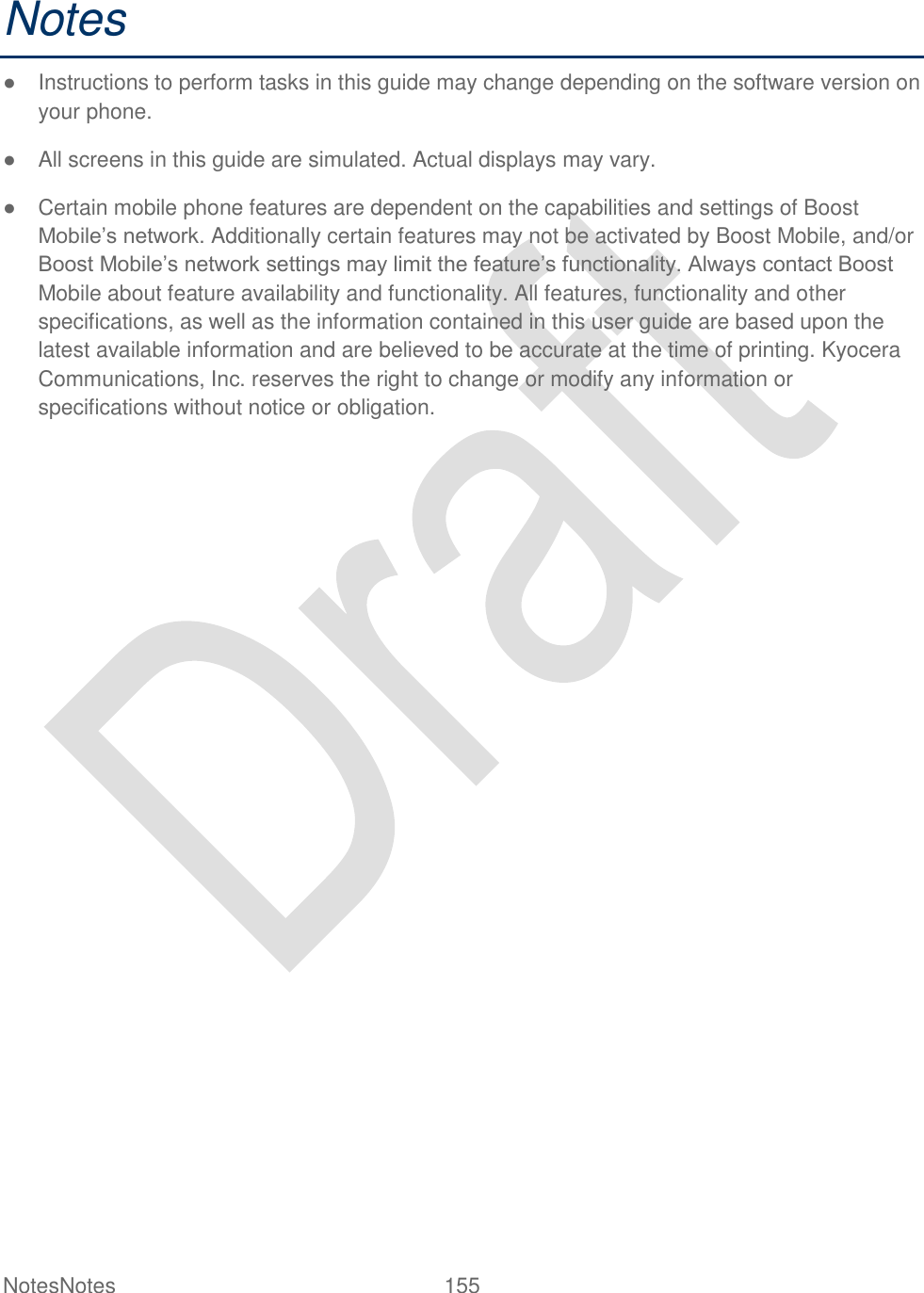  NotesNotes  155   Notes ●  Instructions to perform tasks in this guide may change depending on the software version on your phone. ●  All screens in this guide are simulated. Actual displays may vary. ●  Certain mobile phone features are dependent on the capabilities and settings of Boost Mobile‟s network. Additionally certain features may not be activated by Boost Mobile, and/or Boost Mobile‟s network settings may limit the feature‟s functionality. Always contact Boost Mobile about feature availability and functionality. All features, functionality and other specifications, as well as the information contained in this user guide are based upon the latest available information and are believed to be accurate at the time of printing. Kyocera Communications, Inc. reserves the right to change or modify any information or specifications without notice or obligation. 