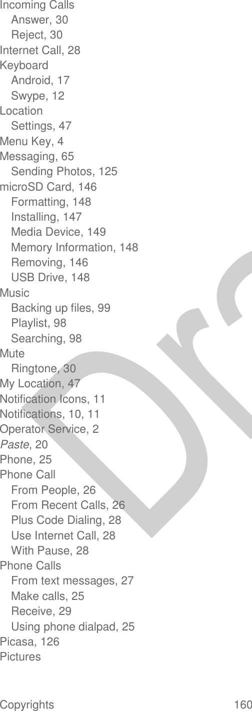  Copyrights  160   Incoming Calls Answer, 30 Reject, 30 Internet Call, 28 Keyboard Android, 17 Swype, 12 Location Settings, 47 Menu Key, 4 Messaging, 65 Sending Photos, 125 microSD Card, 146 Formatting, 148 Installing, 147 Media Device, 149 Memory Information, 148 Removing, 146 USB Drive, 148 Music Backing up files, 99 Playlist, 98 Searching, 98 Mute Ringtone, 30 My Location, 47 Notification Icons, 11 Notifications, 10, 11 Operator Service, 2 Paste, 20 Phone, 25 Phone Call From People, 26 From Recent Calls, 26 Plus Code Dialing, 28 Use Internet Call, 28 With Pause, 28 Phone Calls From text messages, 27 Make calls, 25 Receive, 29 Using phone dialpad, 25 Picasa, 126 Pictures 