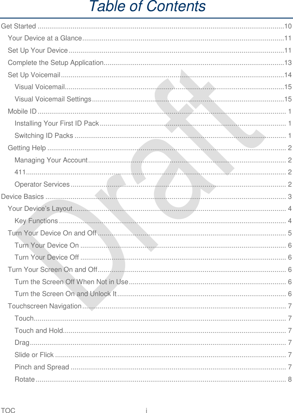  TOC  i   Table of Contents Get Started ...............................................................................................................................10 Your Device at a Glance ........................................................................................................11 Set Up Your Device ...............................................................................................................11 Complete the Setup Application.............................................................................................13 Set Up Voicemail ...................................................................................................................14 Visual Voicemail.................................................................................................................15 Visual Voicemail Settings ...................................................................................................15 Mobile ID ................................................................................................................................ 1 Installing Your First ID Pack ................................................................................................ 1 Switching ID Packs ............................................................................................................. 1 Getting Help ........................................................................................................................... 2 Managing Your Account ...................................................................................................... 2 411...................................................................................................................................... 2 Operator Services ............................................................................................................... 2 Device Basics ............................................................................................................................ 3 Your Device‟s Layout .............................................................................................................. 4 Key Functions ..................................................................................................................... 4 Turn Your Device On and Off ................................................................................................. 5 Turn Your Device On .......................................................................................................... 6 Turn Your Device Off .......................................................................................................... 6 Turn Your Screen On and Off ................................................................................................. 6 Turn the Screen Off When Not in Use ................................................................................. 6 Turn the Screen On and Unlock It ....................................................................................... 6 Touchscreen Navigation ......................................................................................................... 7 Touch .................................................................................................................................. 7 Touch and Hold................................................................................................................... 7 Drag .................................................................................................................................... 7 Slide or Flick ....................................................................................................................... 7 Pinch and Spread ............................................................................................................... 7 Rotate ................................................................................................................................. 8 