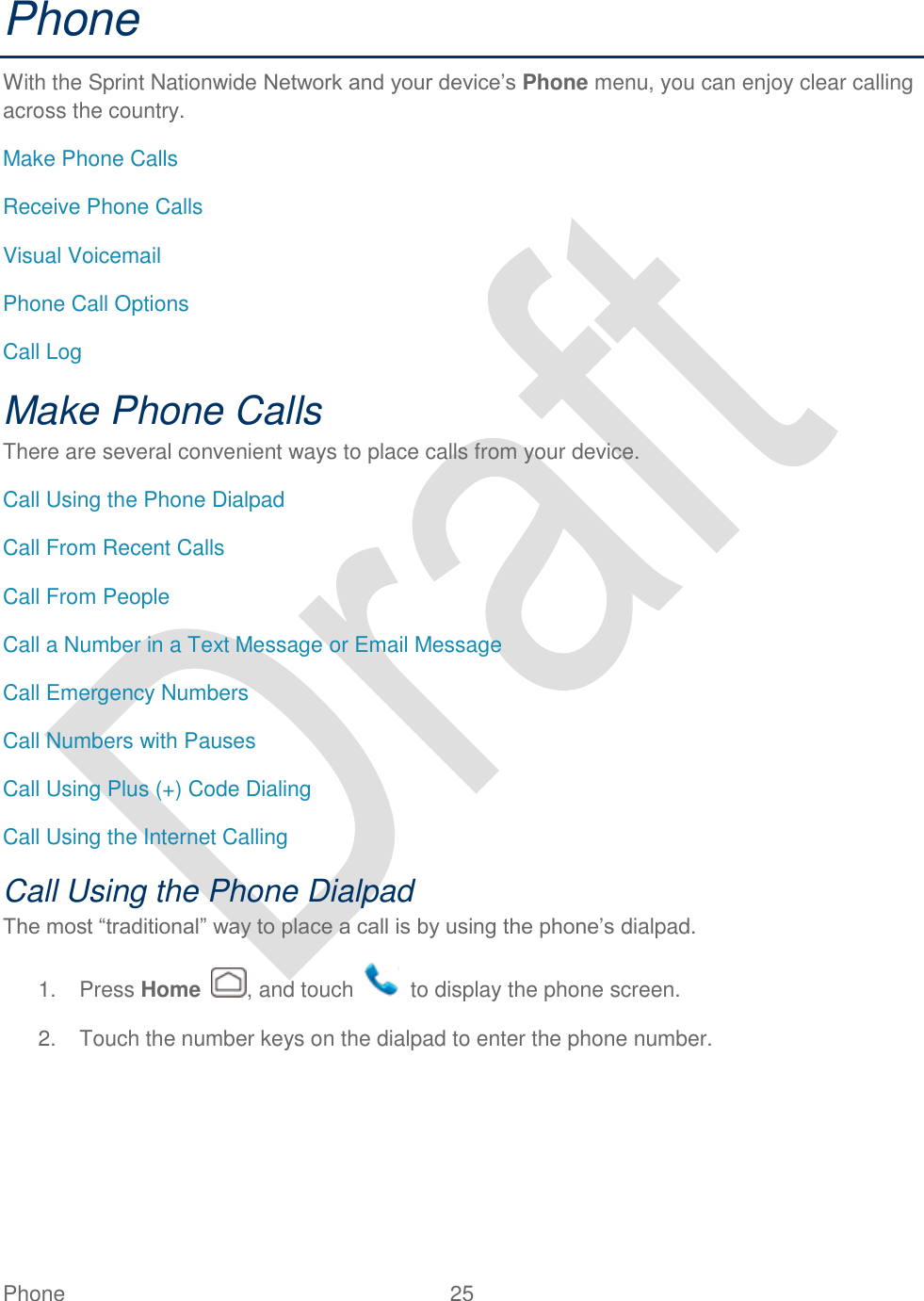  Phone  25   Phone With the Sprint Nationwide Network and your device‟s Phone menu, you can enjoy clear calling across the country. Make Phone Calls Receive Phone Calls Visual Voicemail Phone Call Options Call Log Make Phone Calls There are several convenient ways to place calls from your device. Call Using the Phone Dialpad Call From Recent Calls Call From People Call a Number in a Text Message or Email Message Call Emergency Numbers Call Numbers with Pauses Call Using Plus (+) Code Dialing Call Using the Internet Calling Call Using the Phone Dialpad The most “traditional” way to place a call is by using the phone‟s dialpad. 1.  Press Home  , and touch    to display the phone screen. 2.  Touch the number keys on the dialpad to enter the phone number. 