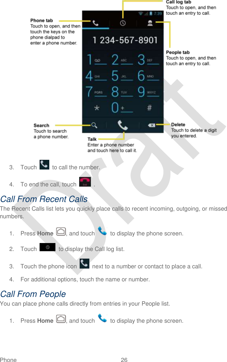  Phone  26    3.  Touch    to call the number. 4.  To end the call, touch    . Call From Recent Calls The Recent Calls list lets you quickly place calls to recent incoming, outgoing, or missed numbers.   1.  Press Home  , and touch    to display the phone screen. 2.  Touch    to display the Call log list. 3.  Touch the phone icon    next to a number or contact to place a call. 4.  For additional options, touch the name or number. Call From People You can place phone calls directly from entries in your People list.   1.  Press Home  , and touch    to display the phone screen. 