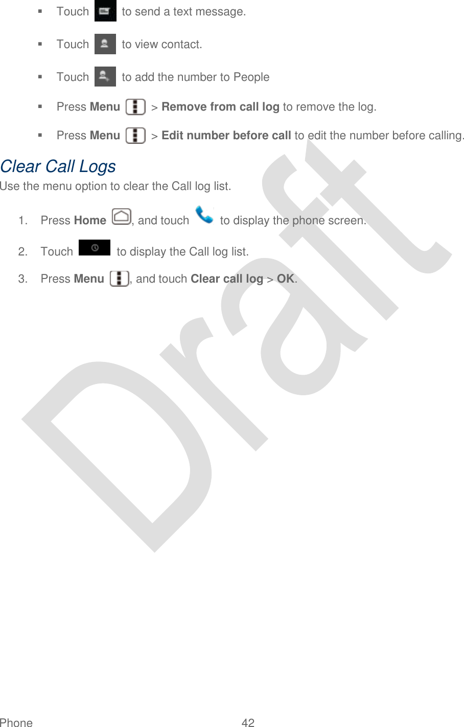  Phone  42     Touch    to send a text message.   Touch    to view contact.   Touch    to add the number to People   Press Menu    &gt; Remove from call log to remove the log.   Press Menu    &gt; Edit number before call to edit the number before calling. Clear Call Logs Use the menu option to clear the Call log list. 1.  Press Home  , and touch    to display the phone screen. 2.  Touch   to display the Call log list. 3.  Press Menu  , and touch Clear call log &gt; OK. 