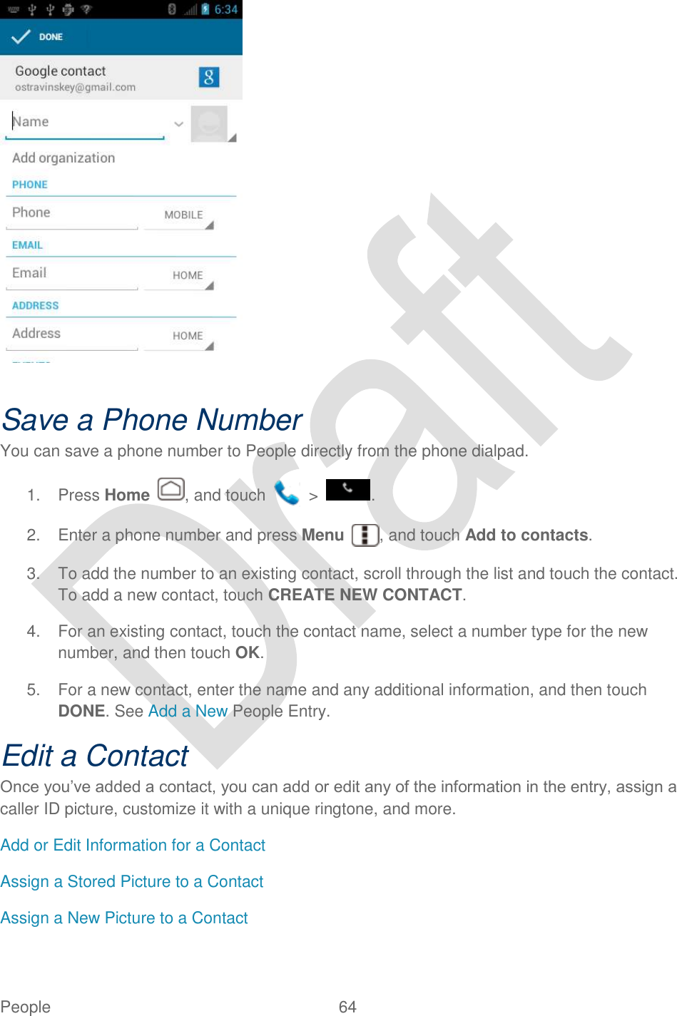  People  64     Save a Phone Number You can save a phone number to People directly from the phone dialpad. 1.  Press Home  , and touch    &gt;  . 2.  Enter a phone number and press Menu  , and touch Add to contacts. 3.  To add the number to an existing contact, scroll through the list and touch the contact. To add a new contact, touch CREATE NEW CONTACT. 4.  For an existing contact, touch the contact name, select a number type for the new number, and then touch OK. 5.  For a new contact, enter the name and any additional information, and then touch DONE. See Add a New People Entry. Edit a Contact Once you‟ve added a contact, you can add or edit any of the information in the entry, assign a caller ID picture, customize it with a unique ringtone, and more. Add or Edit Information for a Contact Assign a Stored Picture to a Contact Assign a New Picture to a Contact 