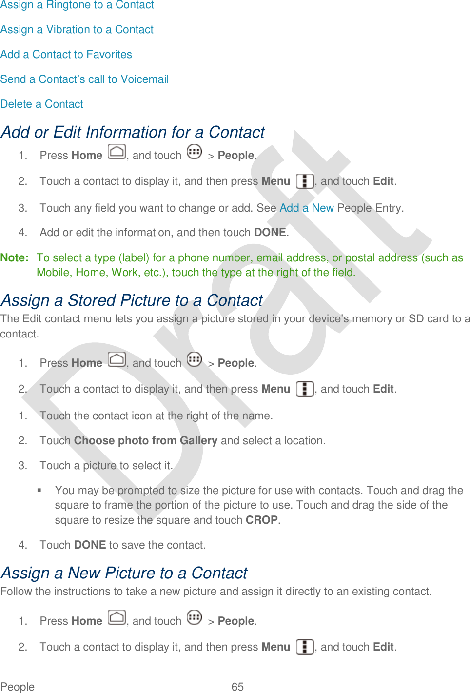  People  65   Assign a Ringtone to a Contact Assign a Vibration to a Contact Add a Contact to Favorites Send a Contact‟s call to Voicemail Delete a Contact Add or Edit Information for a Contact 1.  Press Home  , and touch    &gt; People. 2.  Touch a contact to display it, and then press Menu  , and touch Edit. 3.  Touch any field you want to change or add. See Add a New People Entry. 4.  Add or edit the information, and then touch DONE. Note:  To select a type (label) for a phone number, email address, or postal address (such as Mobile, Home, Work, etc.), touch the type at the right of the field. Assign a Stored Picture to a Contact The Edit contact menu lets you assign a picture stored in your device‟s memory or SD card to a contact.   1.  Press Home  , and touch    &gt; People. 2.  Touch a contact to display it, and then press Menu  , and touch Edit. 1.  Touch the contact icon at the right of the name. 2.  Touch Choose photo from Gallery and select a location. 3.  Touch a picture to select it.   You may be prompted to size the picture for use with contacts. Touch and drag the square to frame the portion of the picture to use. Touch and drag the side of the square to resize the square and touch CROP. 4.  Touch DONE to save the contact. Assign a New Picture to a Contact Follow the instructions to take a new picture and assign it directly to an existing contact.   1.  Press Home  , and touch    &gt; People. 2.  Touch a contact to display it, and then press Menu  , and touch Edit. 