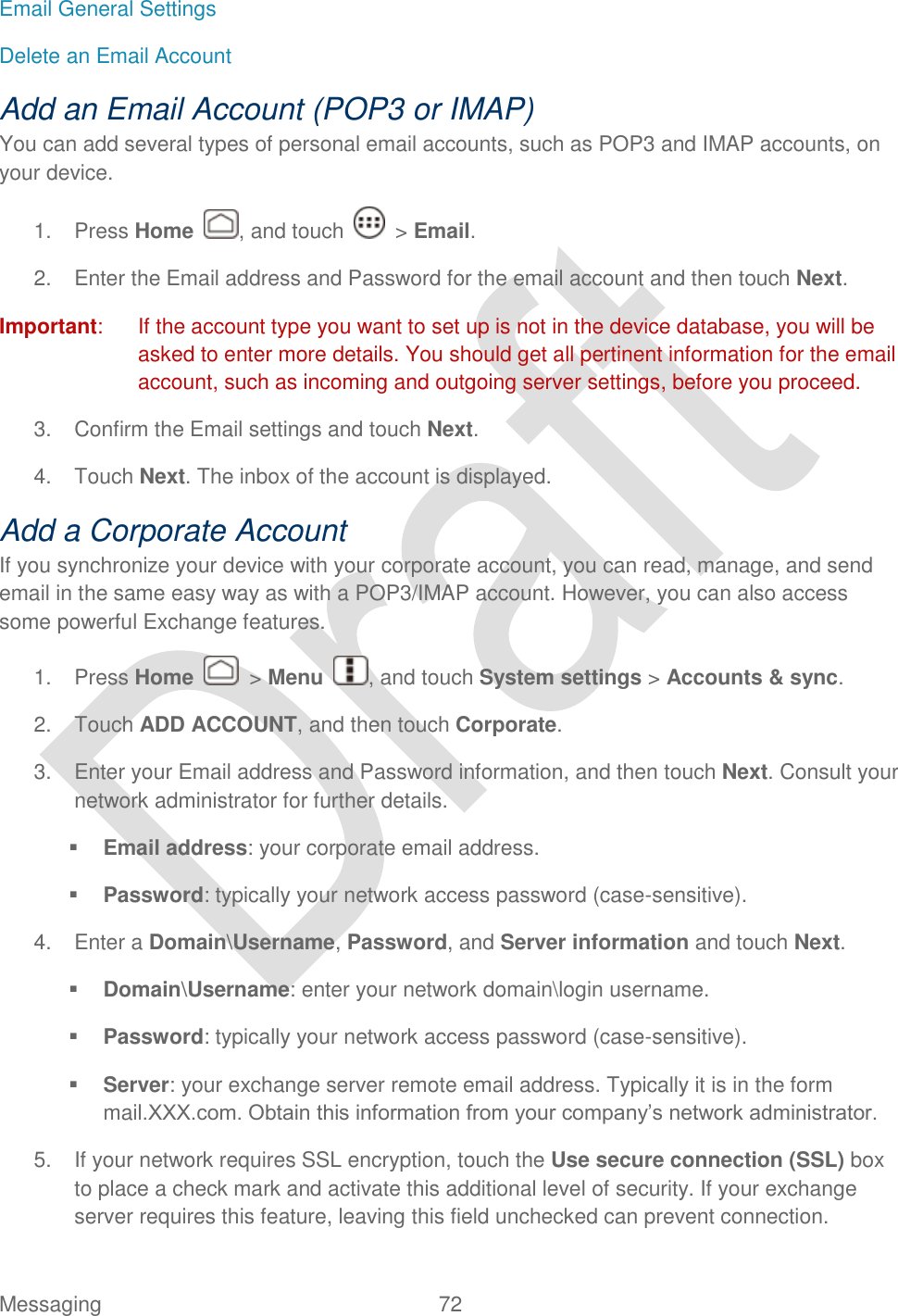  Messaging  72   Email General Settings Delete an Email Account Add an Email Account (POP3 or IMAP) You can add several types of personal email accounts, such as POP3 and IMAP accounts, on your device.   1.  Press Home  , and touch    &gt; Email. 2.  Enter the Email address and Password for the email account and then touch Next.   Important:  If the account type you want to set up is not in the device database, you will be asked to enter more details. You should get all pertinent information for the email account, such as incoming and outgoing server settings, before you proceed. 3.  Confirm the Email settings and touch Next. 4.  Touch Next. The inbox of the account is displayed. Add a Corporate Account If you synchronize your device with your corporate account, you can read, manage, and send email in the same easy way as with a POP3/IMAP account. However, you can also access some powerful Exchange features. 1.  Press Home    &gt; Menu  , and touch System settings &gt; Accounts &amp; sync. 2.  Touch ADD ACCOUNT, and then touch Corporate.   3.  Enter your Email address and Password information, and then touch Next. Consult your network administrator for further details.  Email address: your corporate email address.  Password: typically your network access password (case-sensitive). 4.  Enter a Domain\Username, Password, and Server information and touch Next.  Domain\Username: enter your network domain\login username.  Password: typically your network access password (case-sensitive).  Server: your exchange server remote email address. Typically it is in the form mail.XXX.com. Obtain this information from your company‟s network administrator. 5.  If your network requires SSL encryption, touch the Use secure connection (SSL) box to place a check mark and activate this additional level of security. If your exchange server requires this feature, leaving this field unchecked can prevent connection. 