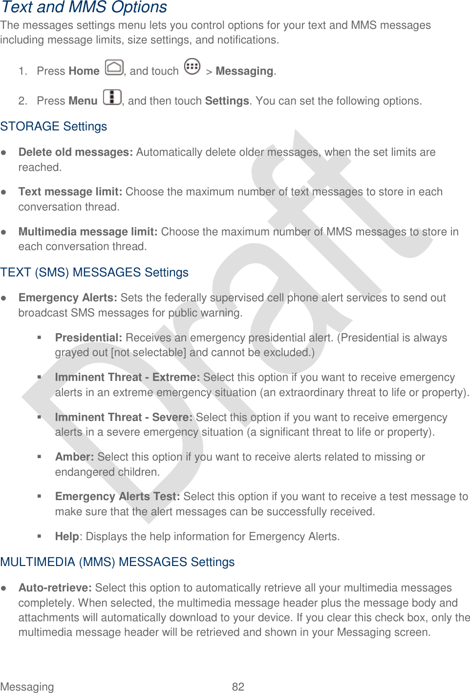  Messaging  82   Text and MMS Options The messages settings menu lets you control options for your text and MMS messages including message limits, size settings, and notifications. 1.  Press Home  , and touch    &gt; Messaging. 2.  Press Menu  , and then touch Settings. You can set the following options. STORAGE Settings ● Delete old messages: Automatically delete older messages, when the set limits are reached. ● Text message limit: Choose the maximum number of text messages to store in each conversation thread. ● Multimedia message limit: Choose the maximum number of MMS messages to store in each conversation thread. TEXT (SMS) MESSAGES Settings ● Emergency Alerts: Sets the federally supervised cell phone alert services to send out broadcast SMS messages for public warning.  Presidential: Receives an emergency presidential alert. (Presidential is always grayed out [not selectable] and cannot be excluded.)  Imminent Threat - Extreme: Select this option if you want to receive emergency alerts in an extreme emergency situation (an extraordinary threat to life or property).  Imminent Threat - Severe: Select this option if you want to receive emergency alerts in a severe emergency situation (a significant threat to life or property).  Amber: Select this option if you want to receive alerts related to missing or endangered children.  Emergency Alerts Test: Select this option if you want to receive a test message to make sure that the alert messages can be successfully received.  Help: Displays the help information for Emergency Alerts. MULTIMEDIA (MMS) MESSAGES Settings ● Auto-retrieve: Select this option to automatically retrieve all your multimedia messages completely. When selected, the multimedia message header plus the message body and attachments will automatically download to your device. If you clear this check box, only the multimedia message header will be retrieved and shown in your Messaging screen. 