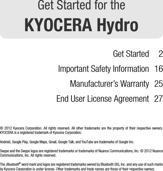 Get Started for theKYOCERA HydroGet Started 2Important Safety Information 16Manufacturer’s Warranty 25End User License Agreement 27© 2012 Kyocera Corporation. All rights reserved. All other trademarks are the property of their respective owners.KYOCERA is a registered trademark of Kyocera Corporation.Android, Google Play, Google Maps, Gmail, Google Talk, and YouTube are trademarks of Google Inc.Swype and the Swype logos are registered trademarks or trademarks of Nuance Communications, Inc. © 2012 NuanceCommunications, Inc. All rights reserved.The Bluetooth® word mark and logos are registered trademarks owned by Bluetooth SIG, Inc. and any use of such marksby Kyocera Corporation is under license. Other trademarks and trade names are those of their respective owners.