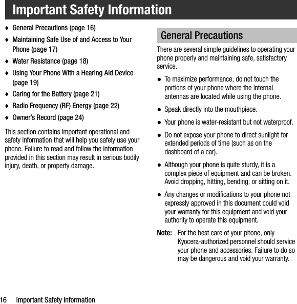 16 Important Safety Information♦General Precautions (page 16)♦Maintaining Safe Use of and Access to Your Phone (page 17)♦Water Resistance (page 18)♦Using Your Phone With a Hearing Aid Device (page 19)♦Caring for the Battery (page 21)♦Radio Frequency (RF) Energy (page 22)♦Owner’s Record (page 24)This section contains important operational and safety information that will help you safely use your phone. Failure to read and follow the information provided in this section may result in serious bodily injury, death, or property damage.There are several simple guidelines to operating your phone properly and maintaining safe, satisfactory service.●To maximize performance, do not touch the portions of your phone where the internal antennas are located while using the phone.●Speak directly into the mouthpiece.●Your phone is water-resistant but not waterproof.●Do not expose your phone to direct sunlight for extended periods of time (such as on the dashboard of a car). ●Although your phone is quite sturdy, it is a complex piece of equipment and can be broken. Avoid dropping, hitting, bending, or sitting on it. ●Any changes or modifications to your phone not expressly approved in this document could void your warranty for this equipment and void your authority to operate this equipment.Note: For the best care of your phone, only Kyocera-authorized personnel should service your phone and accessories. Failure to do so may be dangerous and void your warranty.Important Safety InformationGeneral Precautions