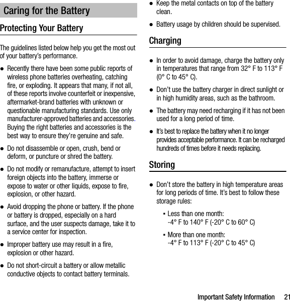 Important Safety Information 21Protecting Your BatteryThe guidelines listed below help you get the most out of your battery’s performance.●Recently there have been some public reports of wireless phone batteries overheating, catching fire, or exploding. It appears that many, if not all, of these reports involve counterfeit or inexpensive, aftermarket-brand batteries with unknown or questionable manufacturing standards. Use only manufacturer-approved batteries and accessories. Buying the right batteries and accessories is the best way to ensure they’re genuine and safe.●Do not disassemble or open, crush, bend or deform, or puncture or shred the battery.●Do not modify or remanufacture, attempt to insert foreign objects into the battery, immerse or expose to water or other liquids, expose to fire, explosion, or other hazard.●Avoid dropping the phone or battery. If the phone or battery is dropped, especially on a hard surface, and the user suspects damage, take it to a service center for inspection.●Improper battery use may result in a fire, explosion or other hazard.●Do not short-circuit a battery or allow metallic conductive objects to contact battery terminals.●Keep the metal contacts on top of the battery clean.●Battery usage by children should be supervised.Charging●In order to avoid damage, charge the battery only in temperatures that range from 32° F to 113° F (0° C to 45° C).●Don’t use the battery charger in direct sunlight or in high humidity areas, such as the bathroom.●The battery may need recharging if it has not been used for a long period of time.●It’s best to replace the battery when it no longer provides acceptable performance. It can be recharged hundreds of times before it needs replacing.Storing●Don’t store the battery in high temperature areas for long periods of time. It’s best to follow these storage rules:▪Less than one month:-4° F to 140° F (-20° C to 60° C)▪More than one month:-4° F to 113° F (-20° C to 45° C)Caring for the Battery