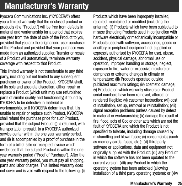 Manufacturer’s Warranty 25Kyocera Communications Inc. (“KYOCERA”) offers you a limited warranty that the enclosed product or products (the “Product”) will be free from defects in material and workmanship for a period that expires one year from the date of sale of the Product to you, provided that you are the original end-user purchaser of the Product and provided that your purchase was made from an authorized supplier. Transfer or resale of a Product will automatically terminate warranty coverage with respect to that Product.This limited warranty is not transferable to any third party, including but not limited to any subsequent purchaser or owner of the Product. KYOCERA shall, at its sole and absolute discretion, either repair or replace a Product (which unit may use refurbished parts of similar quality and functionality) if found by KYOCERA to be defective in material or workmanship, or if KYOCERA determines that it is unable to repair or replace such Product, KYOCERA shall refund the purchase price for such Product, provided that the subject Product (i) is returned, with transportation prepaid, to a KYOCERA authorized service center within the one year warranty period, and (ii) is accompanied by a proof of purchase in the form of a bill of sale or receipted invoice which evidences that the subject Product is within the one year warranty period (“Proof of Purchase”). After the one year warranty period, you must pay all shipping, parts and labor charges. This limited warranty does not cover and is void with respect to the following: (i) Products which have been improperly installed, repaired, maintained or modified (including the antenna); (ii) Products which have been subjected to misuse (including Products used in conjunction with hardware electrically or mechanically incompatible or Products used with software, accessories, goods or ancillary or peripheral equipment not supplied or expressly authorized by KYOCERA for use), abuse, accident, physical damage, abnormal use or operation, improper handling or storage, neglect, exposure to fire, water or excessive moisture or dampness or extreme changes in climate or temperature; (iii) Products operated outside published maximum ratings; (iv) cosmetic damage; (v) Products on which warranty stickers or Product serial numbers have been removed, altered, or rendered illegible; (vi) customer instruction; (vii) cost of installation, set up, removal or reinstallation; (viii) signal reception problems (unless caused by defect in material or workmanship); (ix) damage the result of fire, flood, acts of God or other acts which are not the fault of KYOCERA and which the Product is not specified to tolerate, including damage caused by mishandling and blown fuses; (x) consumables (such as memory cards, fuses, etc.); (xi) third party software or applications, data and equipment not originally supplied with the Product; (xii) any Product in which the software has not been updated to the current version; (xiii) any Product in which the operating system has been unlocked (allowing installation of a third party operating system); or (xiv) Manufacturer’s Warranty