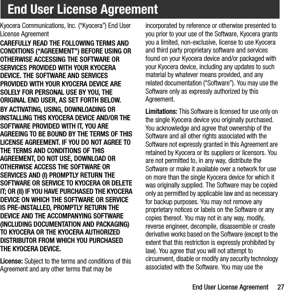 End User License Agreement 27Kyocera Communications, Inc. (“Kyocera”) End User License AgreementCAREFULLY READ THE FOLLOWING TERMS AND CONDITIONS (“AGREEMENT”) BEFORE USING OR OTHERWISE ACCESSING THE SOFTWARE OR SERVICES PROVIDED WITH YOUR KYOCERA DEVICE. THE SOFTWARE AND SERVICES PROVIDED WITH YOUR KYOCERA DEVICE ARE SOLELY FOR PERSONAL USE BY YOU, THE ORIGINAL END USER, AS SET FORTH BELOW.BY ACTIVATING, USING, DOWNLOADING OR INSTALLING THIS KYOCERA DEVICE AND/OR THE SOFTWARE PROVIDED WITH IT, YOU ARE AGREEING TO BE BOUND BY THE TERMS OF THIS LICENSE AGREEMENT. IF YOU DO NOT AGREE TO THE TERMS AND CONDITIONS OF THIS AGREEMENT, DO NOT USE, DOWNLOAD OR OTHERWISE ACCESS THE SOFTWARE OR SERVICES AND (I) PROMPTLY RETURN THE SOFTWARE OR SERVICE TO KYOCERA OR DELETE IT; OR (II) IF YOU HAVE PURCHASED THE KYOCERA DEVICE ON WHICH THE SOFTWARE OR SERVICE IS PRE-INSTALLED, PROMPTLY RETURN THE DEVICE AND THE ACCOMPANYING SOFTWARE (INCLUDING DOCUMENTATION AND PACKAGING) TO KYOCERA OR THE KYOCERA AUTHORIZED DISTRIBUTOR FROM WHICH YOU PURCHASED THE KYOCERA DEVICE.License: Subject to the terms and conditions of this Agreement and any other terms that may be incorporated by reference or otherwise presented to you prior to your use of the Software, Kyocera grants you a limited, non-exclusive, license to use Kyocera and third party proprietary software and services found on your Kyocera device and/or packaged with your Kyocera device, including any updates to such material by whatever means provided, and any related documentation (“Software”). You may use the Software only as expressly authorized by this Agreement.Limitations: This Software is licensed for use only on the single Kyocera device you originally purchased. You acknowledge and agree that ownership of the Software and all other rights associated with the Software not expressly granted in this Agreement are retained by Kyocera or its suppliers or licensors. You are not permitted to, in any way, distribute the Software or make it available over a network for use on more than the single Kyocera device for which it was originally supplied. The Software may be copied only as permitted by applicable law and as necessary for backup purposes. You may not remove any proprietary notices or labels on the Software or any copies thereof. You may not in any way, modify, reverse engineer, decompile, disassemble or create derivative works based on the Software (except to the extent that this restriction is expressly prohibited by law). You agree that you will not attempt to circumvent, disable or modify any security technology associated with the Software. You may use the End User License Agreement