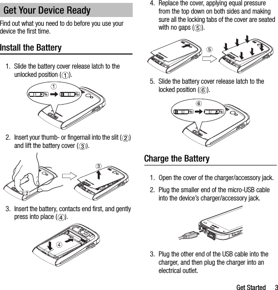 Get Started 3Find out what you need to do before you use your device the first time.Install the Battery1. Slide the battery cover release latch to the unlocked position ( ).2. Insert your thumb- or fingernail into the slit ( ) and lift the battery cover ( ).3. Insert the battery, contacts end first, and gently press into place ( ).4. Replace the cover, applying equal pressure from the top down on both sides and making sure all the locking tabs of the cover are seated with no gaps ( ).5. Slide the battery cover release latch to the locked position ( ).Charge the Battery1. Open the cover of the charger/accessory jack.2. Plug the smaller end of the micro-USB cable into the device’s charger/accessory jack.3. Plug the other end of the USB cable into the charger, and then plug the charger into an electrical outlet.Get Your Device Ready