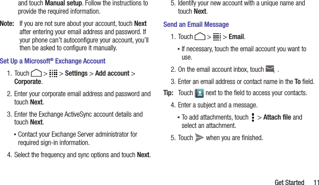   Get Started 11and touch Manual setup. Follow the instructions to provide the required information.Note:  If you are not sure about your account, touch Next after entering your email address and password. If your phone can’t autoconﬁgure your account, you’ll then be asked to conﬁgure it manually.Set Up a Microsoft® Exchange Account1. Touch   &gt;   &gt; Settings &gt; Add account &gt; Corporate.2. Enter your corporate email address and password and touch Next.3. Enter the Exchange ActiveSync account details and touch Next. ▪Contact your Exchange Server administrator for required sign-in information.4. Select the frequency and sync options and touch Next.5. Identify your new account with a unique name and touch Next.Send an Email Message1. Touch   &gt;   &gt; Email.  ▪If necessary, touch the email account you want to use.2. On the email account inbox, touch   .3. Enter an email address or contact name in the To ﬁeld.Tip:  Touch   next to the ﬁeld to access your contacts.4. Enter a subject and a message. ▪To add attachments, touch     &gt; Attach ﬁle and select an attachment.5. Touch   when you are ﬁnished.