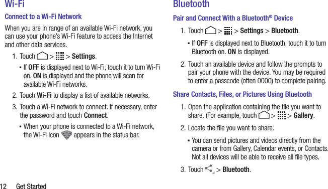  12  Get StartedWi-FiConnect to a Wi-Fi NetworkWhen you are in range of an available Wi-Fi network, you can use your phone’s Wi-Fi feature to access the Internet and other data services.1. Touch   &gt;   &gt; Settings. ▪If OFF is displayed next to Wi-Fi, touch it to turn Wi-Fi on. ON is displayed and the phone will scan for available Wi-Fi networks.2. Touch Wi-Fi to display a list of available networks.3. Touch a Wi-Fi network to connect. If necessary, enter the password and touch Connect. ▪When your phone is connected to a Wi-Fi network, the Wi-Fi icon   appears in the status bar.BluetoothPair and Connect With a Bluetooth® Device1. Touch   &gt;   &gt; Settings &gt; Bluetooth. ▪If OFF is displayed next to Bluetooth, touch it to turn Bluetooth on. ON is displayed.2. Touch an available device and follow the prompts to pair your phone with the device. You may be required to enter a passcode (often 0000) to complete pairing.Share Contacts, Files, or Pictures Using Bluetooth1. Open the application containing the ﬁle you want to share. (For example, touch   &gt;   &gt; Gallery.2. Locate the ﬁle you want to share. ▪You can send pictures and videos directly from the camera or from Gallery, Calendar events, or Contacts. Not all devices will be able to receive all ﬁle types.3. Touch   &gt; Bluetooth.