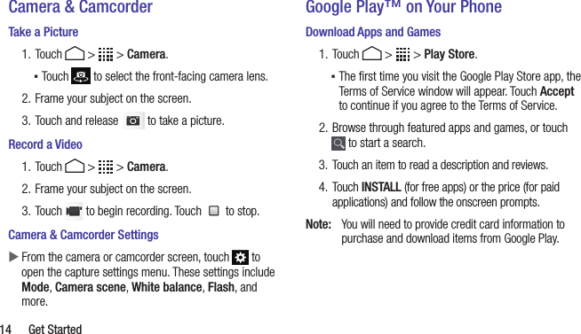  14  Get StartedCamera &amp; CamcorderTake a Picture1. Touch   &gt;   &gt; Camera. ▪Touch   to select the front-facing camera lens.2. Frame your subject on the screen.3. Touch and release   to take a picture.Record a Video1. Touch   &gt;   &gt; Camera.2. Frame your subject on the screen.3. Touch   to begin recording. Touch   to stop.Camera &amp; Camcorder Settings  XFrom the camera or camcorder screen, touch   to open the capture settings menu. These settings include Mode, Camera scene, White balance, Flash, and more. Google Play™ on Your PhoneDownload Apps and Games1. Touch   &gt;   &gt; Play Store. ▪The ﬁrst time you visit the Google Play Store app, the Terms of Service window will appear. Touch Accept to continue if you agree to the Terms of Service.2. Browse through featured apps and games, or touch  to start a search.3.  Touch an item to read a description and reviews.4.  Touch INSTALL (for free apps) or the price (for paid applications) and follow the onscreen prompts.Note:  You will need to provide credit card information to purchase and download items from Google Play.
