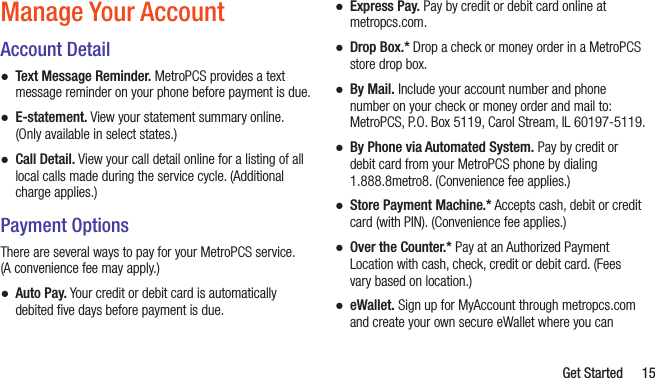   Get Started 15Manage Your AccountAccount Detail ●Text Message Reminder. MetroPCS provides a text message reminder on your phone before payment is due.  ●E-statement. View your statement summary online. (Only available in select states.)  ●Call Detail. View your call detail online for a listing of all local calls made during the service cycle. (Additional charge applies.)Payment OptionsThere are several ways to pay for your MetroPCS service.  (A convenience fee may apply.)  ●Auto Pay. Your credit or debit card is automatically debited ﬁve days before payment is due. ●Express Pay. Pay by credit or debit card online at metropcs.com.  ●Drop Box.* Drop a check or money order in a MetroPCS store drop box.  ●By Mail. Include your account number and phone number on your check or money order and mail to: MetroPCS, P.O. Box 5119, Carol Stream, IL 60197-5119.  ●By Phone via Automated System. Pay by credit or debit card from your MetroPCS phone by dialing 1.888.8metro8. (Convenience fee applies.) ●Store Payment Machine.* Accepts cash, debit or credit card (with PIN). (Convenience fee applies.) ●Over the Counter.* Pay at an Authorized Payment Location with cash, check, credit or debit card. (Fees vary based on location.)  ●eWallet. Sign up for MyAccount through metropcs.com and create your own secure eWallet where you can 