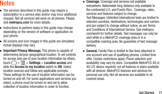   Get Started 17Notes ●The services described in this guide may require a subscription to a service plan and/or may incur additional charges. Not all services will work on all phones. Please visit metropcs.com for more details. ●Instructions to perform tasks in this guide may change depending on the version of software or application on your phone. ●All screens and icon images in this guide are simulated. Actual displays may vary. ●Important Privacy Message. This phone is capable of determining its/your geographical location. To set controls for access and use of your location information by others, touch  &gt;   &gt; Settings &gt; Location access and slide the Access to my location switch to ON. Select location sources and follow any applicable prompts. These settings for the use of location information can be turned on and off. For some applications and services you select, a phone must be turned on and set to allow collection of location information in order to function. ●Coverage. Coverage and services not available everywhere. Nationwide long distance only available to the continental U.S. and Puerto Rico.  Coverage, rates, services and features subject to change. Text Messages: Unlimited international texts are limited to selected countries, destinations, technologies and carriers and are subject to change without notice, as are Terms and Conditions of International Service. See metropcs.com/world for further details. Text messages can only be sent while in a MetroPCS coverage area or in a compatible roaming area. No guarantee of text message delivery. ●General. Family Plan is limited to ﬁve lines attached to one account and use of qualifying phones. Limited time offer. Certain restrictions apply. Phone selection and availability may vary by store. Compatible MetroPCS 4G or 4G LTE device required; not all features or plans available with all devices. MetroPCS features and services for personal use only. Not all services are available in all covered areas.