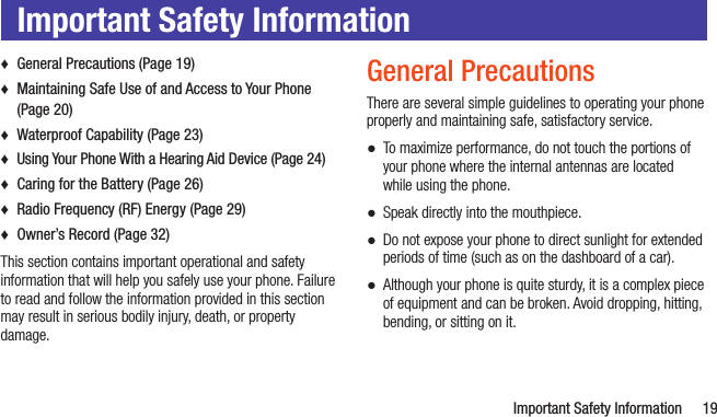   Important Safety Information 19Important Safety Information ♦General Precautions (Page 19) ♦Maintaining Safe Use of and Access to Your Phone (Page 20) ♦Waterproof Capability (Page 23) ♦Using Your Phone With a Hearing Aid Device (Page 24) ♦Caring for the Battery (Page 26) ♦Radio Frequency (RF) Energy (Page 29) ♦Owner’s Record (Page 32)This section contains important operational and safety information that will help you safely use your phone. Failure to read and follow the information provided in this section may result in serious bodily injury, death, or property damage.General PrecautionsThere are several simple guidelines to operating your phone properly and maintaining safe, satisfactory service. ●To maximize performance, do not touch the portions of your phone where the internal antennas are located while using the phone. ●Speak directly into the mouthpiece. ●Do not expose your phone to direct sunlight for extended periods of time (such as on the dashboard of a car).  ●Although your phone is quite sturdy, it is a complex piece of equipment and can be broken. Avoid dropping, hitting, bending, or sitting on it. 