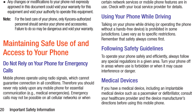  20  Important Safety Information ●Any changes or modiﬁcations to your phone not expressly approved in this document could void your warranty for this equipment and void your authority to operate this equipment.Note:  For the best care of your phone, only Kyocera-authorized personnel should service your phone and accessories. Failure to do so may be dangerous and void your warranty.Maintaining Safe Use of and Access to Your PhoneDo Not Rely on Your Phone for Emergency Calls Mobile phones operate using radio signals, which cannot guarantee connection in all conditions. Therefore you should never rely solely upon any mobile phone for essential communication (e.g., medical emergencies). Emergency calls may not be possible on all cellular networks or when certain network services or mobile phone features are in use. Check with your local service provider for details.Using Your Phone While DrivingTalking on your phone while driving (or operating the phone without a hands-free device) is prohibited in some jurisdictions. Laws vary as to speciﬁc restrictions. Remember that safety always comes ﬁrst.Following Safety GuidelinesTo operate your phone safely and efﬁciently, always follow any special regulations in a given area. Turn your phone off in areas where use is forbidden or when it may cause interference or danger.Medical DevicesIf you have a medical device, including an implantable medical device such as a pacemaker or deﬁbrillator, consult your healthcare provider and the device manufacturer’s directions before using this mobile phone.