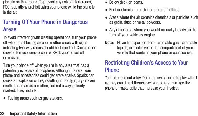  22  Important Safety Informationplane is on the ground. To prevent any risk of interference, FCC regulations prohibit using your phone while the plane is in the air.Turning Off Your Phone in Dangerous AreasTo avoid interfering with blasting operations, turn your phone off when in a blasting area or in other areas with signs indicating two-way radios should be turned off. Construction crews often use remote-control RF devices to set off explosives.Turn your phone off when you’re in any area that has a potentially explosive atmosphere. Although it’s rare, your phone and accessories could generate sparks. Sparks can cause an explosion or ﬁre, resulting in bodily injury or even death. These areas are often, but not always, clearly marked. They include: ●Fueling areas such as gas stations. ●Below deck on boats. ●Fuel or chemical transfer or storage facilities. ●Areas where the air contains chemicals or particles such as grain, dust, or metal powders. ●Any other area where you would normally be advised to turn off your vehicle’s engine.Note:  Never transport or store ﬂammable gas, ﬂammable liquids, or explosives in the compartment of your vehicle that contains your phone or accessories.Restricting Children’s Access to Your PhoneYour phone is not a toy. Do not allow children to play with it as they could hurt themselves and others, damage the phone or make calls that increase your invoice.