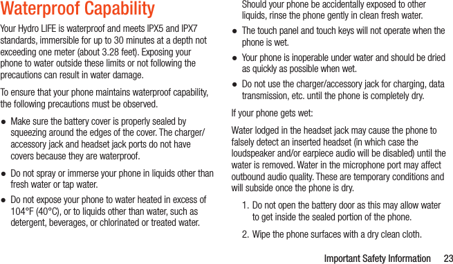   Important Safety Information 23Waterproof CapabilityYour Hydro LIFE is waterproof and meets IPX5 and IPX7 standards, immersible for up to 30 minutes at a depth not exceeding one meter (about 3.28 feet). Exposing your phone to water outside these limits or not following the precautions can result in water damage. To ensure that your phone maintains waterproof capability, the following precautions must be observed. ●Make sure the battery cover is properly sealed by squeezing around the edges of the cover. The charger/accessory jack and headset jack ports do not have covers because they are waterproof. ●Do not spray or immerse your phone in liquids other than fresh water or tap water. ●Do not expose your phone to water heated in excess of 104°F (40°C), or to liquids other than water, such as detergent, beverages, or chlorinated or treated water. Should your phone be accidentally exposed to other liquids, rinse the phone gently in clean fresh water. ●The touch panel and touch keys will not operate when the phone is wet. ●Your phone is inoperable under water and should be dried as quickly as possible when wet.  ●Do not use the charger/accessory jack for charging, data transmission, etc. until the phone is completely dry.If your phone gets wet:Water lodged in the headset jack may cause the phone to falsely detect an inserted headset (in which case the loudspeaker and/or earpiece audio will be disabled) until the water is removed. Water in the microphone port may affect outbound audio quality. These are temporary conditions and will subside once the phone is dry.1. Do not open the battery door as this may allow water to get inside the sealed portion of the phone.2. Wipe the phone surfaces with a dry clean cloth.