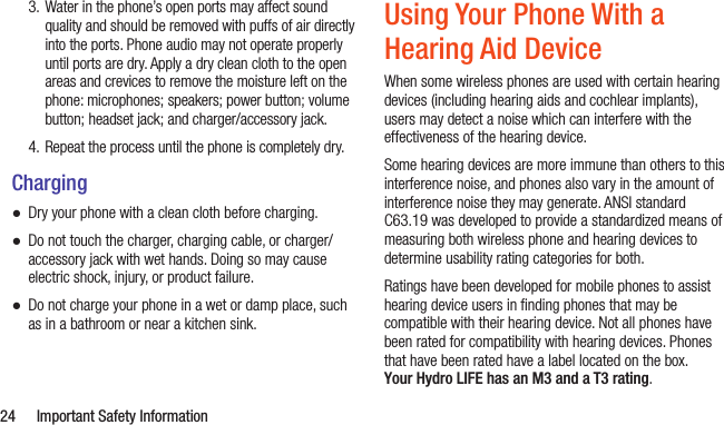  24  Important Safety Information3. Water in the phone’s open ports may affect sound quality and should be removed with puffs of air directly into the ports. Phone audio may not operate properly until ports are dry. Apply a dry clean cloth to the open areas and crevices to remove the moisture left on the phone: microphones; speakers; power button; volume button; headset jack; and charger/accessory jack.4. Repeat the process until the phone is completely dry.Charging ●Dry your phone with a clean cloth before charging. ●Do not touch the charger, charging cable, or charger/accessory jack with wet hands. Doing so may cause electric shock, injury, or product failure. ●Do not charge your phone in a wet or damp place, such as in a bathroom or near a kitchen sink.Using Your Phone With a Hearing Aid DeviceWhen some wireless phones are used with certain hearing devices (including hearing aids and cochlear implants), users may detect a noise which can interfere with the effectiveness of the hearing device.Some hearing devices are more immune than others to this interference noise, and phones also vary in the amount of interference noise they may generate. ANSI standard C63.19 was developed to provide a standardized means of measuring both wireless phone and hearing devices to determine usability rating categories for both.Ratings have been developed for mobile phones to assist hearing device users in ﬁnding phones that may be compatible with their hearing device. Not all phones have been rated for compatibility with hearing devices. Phones that have been rated have a label located on the box. Your Hydro LIFE has an M3 and a T3 rating.