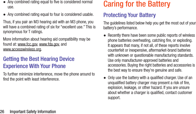  26  Important Safety Information ●Any combined rating equal to ﬁve is considered normal use. ●Any combined rating equal to four is considered usable.Thus, if you pair an M3 hearing aid with an M3 phone, you will have a combined rating of six for “excellent use.” This is synonymous for T ratings.More information about hearing aid compatibility may be found at: www.fcc.gov, www.fda.gov, and  www.accesswireless.org.Getting the Best Hearing Device Experience With Your PhoneTo further minimize interference, move the phone around to ﬁnd the point with least interference.Caring for the BatteryProtecting Your BatteryThe guidelines listed below help you get the most out of your battery’s performance. ●Recently there have been some public reports of wireless phone batteries overheating, catching ﬁre, or exploding. It appears that many, if not all, of these reports involve counterfeit or inexpensive, aftermarket-brand batteries with unknown or questionable manufacturing standards. Use only manufacturer-approved batteries and accessories. Buying the right batteries and accessories is the best way to ensure they’re genuine and safe. ●Only use the battery with a qualiﬁed charger. Use of an unqualiﬁed battery charger may present a risk of ﬁre, explosion, leakage, or other hazard. If you are unsure about whether a charger is qualiﬁed, contact customer support.