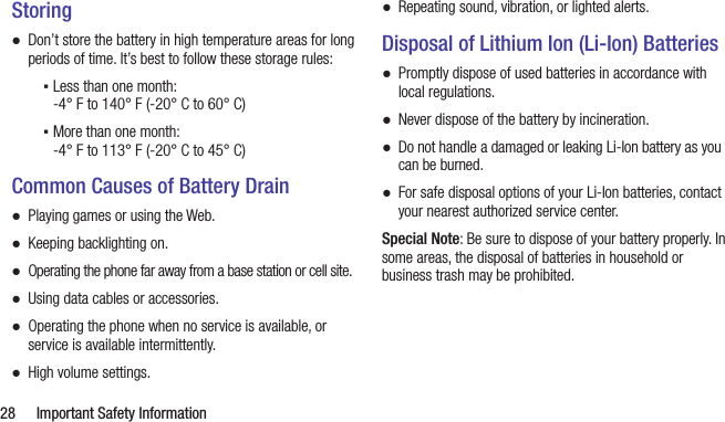  28  Important Safety InformationStoring ●Don’t store the battery in high temperature areas for long periods of time. It’s best to follow these storage rules: ▪Less than one month:  -4° F to 140° F (-20° C to 60° C) ▪More than one month:  -4° F to 113° F (-20° C to 45° C)Common Causes of Battery Drain ●Playing games or using the Web. ●Keeping backlighting on. ●Operating the phone far away from a base station or cell site. ●Using data cables or accessories. ●Operating the phone when no service is available, or service is available intermittently. ●High volume settings. ●Repeating sound, vibration, or lighted alerts.Disposal of Lithium Ion (Li-Ion) Batteries ●Promptly dispose of used batteries in accordance with local regulations. ●Never dispose of the battery by incineration. ●Do not handle a damaged or leaking Li-Ion battery as you can be burned. ●For safe disposal options of your Li-Ion batteries, contact your nearest authorized service center.Special Note: Be sure to dispose of your battery properly. In some areas, the disposal of batteries in household or business trash may be prohibited.