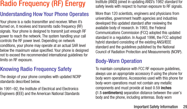 Important Safety Information 29Radio Frequency (RF) EnergyUnderstanding How Your Phone OperatesYour phone is a radio transmitter and receiver. When it’s turned on, it receives and transmits radio frequency (RF) signals. Your phone is designed to transmit just enough RF power to reach the network. The system handling your call controls the RF power level. Depending on network conditions, your phone may operate at an actual SAR level below the maximum value speciﬁed. Your phone is designed not to exceed the recommended international guidelines for limits on RF exposure.Knowing Radio Frequency SafetyThe design of your phone complies with updated NCRP standards described below.In 1991–92, the Institute of Electrical and Electronics Engineers (IEEE) and the American National Standards Institute (ANSI) joined in updating ANSI’s 1982 standard for safety levels with respect to human exposure to RF signals. More than 120 scientists, engineers and physicians from universities, government health agencies and industries developed this updated standard after reviewing the available body of research. In 1993, the Federal Communications Commission (FCC) adopted this updated standard in a regulation. In August 1996, the FCC adopted hybrid standard consisting of the existing ANSI/IEEE standard and the guidelines published by the National Council of Radiation Protection and Measurements (NCRP).Body-Worn OperationTo maintain compliance with FCC RF exposure guidelines, always use an appropriate accessory if using the phone for body worn operations. Accessories used with this phone for body-worn operations must not contain any metallic components and must provide at least 0.59 inches (1.5 centimeters) separation distance between the user’s body and the phone, including antennas. Body worn 