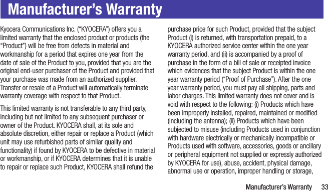   Manufacturer’s Warranty 33Manufacturer’s WarrantyKyocera Communications Inc. (“KYOCERA”) offers you a limited warranty that the enclosed product or products (the “Product”) will be free from defects in material and workmanship for a period that expires one year from the date of sale of the Product to you, provided that you are the original end-user purchaser of the Product and provided that your purchase was made from an authorized supplier. Transfer or resale of a Product will automatically terminate warranty coverage with respect to that Product.This limited warranty is not transferable to any third party, including but not limited to any subsequent purchaser or owner of the Product. KYOCERA shall, at its sole and absolute discretion, either repair or replace a Product (which unit may use refurbished parts of similar quality and functionality) if found by KYOCERA to be defective in material or workmanship, or if KYOCERA determines that it is unable to repair or replace such Product, KYOCERA shall refund the purchase price for such Product, provided that the subject Product (i) is returned, with transportation prepaid, to a KYOCERA authorized service center within the one year warranty period, and (ii) is accompanied by a proof of purchase in the form of a bill of sale or receipted invoice which evidences that the subject Product is within the one year warranty period (“Proof of Purchase”). After the one year warranty period, you must pay all shipping, parts and labor charges. This limited warranty does not cover and is void with respect to the following: (i) Products which have been improperly installed, repaired, maintained or modiﬁed (including the antenna); (ii) Products which have been subjected to misuse (including Products used in conjunction with hardware electrically or mechanically incompatible or Products used with software, accessories, goods or ancillary or peripheral equipment not supplied or expressly authorized by KYOCERA for use), abuse, accident, physical damage, abnormal use or operation, improper handling or storage, 