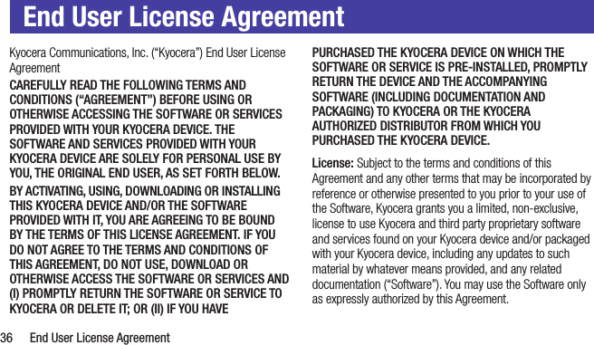  36  End User License AgreementEnd User License AgreementKyocera Communications, Inc. (“Kyocera”) End User License AgreementCAREFULLY READ THE FOLLOWING TERMS AND CONDITIONS (“AGREEMENT”) BEFORE USING OR OTHERWISE ACCESSING THE SOFTWARE OR SERVICES PROVIDED WITH YOUR KYOCERA DEVICE. THE SOFTWARE AND SERVICES PROVIDED WITH YOUR KYOCERA DEVICE ARE SOLELY FOR PERSONAL USE BY YOU, THE ORIGINAL END USER, AS SET FORTH BELOW.BY ACTIVATING, USING, DOWNLOADING OR INSTALLING THIS KYOCERA DEVICE AND/OR THE SOFTWARE PROVIDED WITH IT, YOU ARE AGREEING TO BE BOUND BY THE TERMS OF THIS LICENSE AGREEMENT. IF YOU DO NOT AGREE TO THE TERMS AND CONDITIONS OF THIS AGREEMENT, DO NOT USE, DOWNLOAD OR OTHERWISE ACCESS THE SOFTWARE OR SERVICES AND (I) PROMPTLY RETURN THE SOFTWARE OR SERVICE TO KYOCERA OR DELETE IT; OR (II) IF YOU HAVE PURCHASED THE KYOCERA DEVICE ON WHICH THE SOFTWARE OR SERVICE IS PRE-INSTALLED, PROMPTLY RETURN THE DEVICE AND THE ACCOMPANYING SOFTWARE (INCLUDING DOCUMENTATION AND PACKAGING) TO KYOCERA OR THE KYOCERA AUTHORIZED DISTRIBUTOR FROM WHICH YOU PURCHASED THE KYOCERA DEVICE.License: Subject to the terms and conditions of this Agreement and any other terms that may be incorporated by reference or otherwise presented to you prior to your use of the Software, Kyocera grants you a limited, non-exclusive, license to use Kyocera and third party proprietary software and services found on your Kyocera device and/or packaged with your Kyocera device, including any updates to such material by whatever means provided, and any related documentation (“Software”). You may use the Software only as expressly authorized by this Agreement.