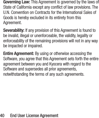  40  End User License AgreementGoverning Law: This Agreement is governed by the laws of State of California except any conﬂict of law provisions. The U.N. Convention on Contracts for the International Sales of Goods is hereby excluded in its entirety from this Agreement.Severability: If any provision of this Agreement is found to be invalid, illegal or unenforceable, the validity, legality or enforceability of the remaining provisions will not in any way be impacted or impaired.Entire Agreement: By using or otherwise accessing the Software, you agree that this Agreement sets forth the entire agreement between you and Kyocera with regard to the Software and supersedes all prior agreements, notwithstanding the terms of any such agreements.