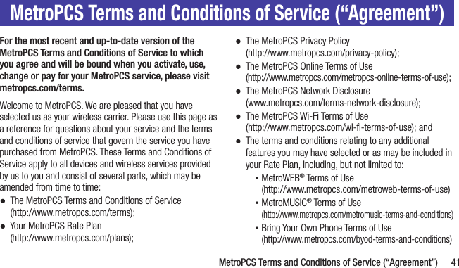   MetroPCS Terms and Conditions of Service (“Agreement”) 41MetroPCS Terms and Conditions of Service (“Agreement”)For the most recent and up-to-date version of the MetroPCS Terms and Conditions of Service to which you agree and will be bound when you activate, use, change or pay for your MetroPCS service, please visit metropcs.com/terms.Welcome to MetroPCS. We are pleased that you have selected us as your wireless carrier. Please use this page as a reference for questions about your service and the terms and conditions of service that govern the service you have purchased from MetroPCS. These Terms and Conditions of Service apply to all devices and wireless services provided by us to you and consist of several parts, which may be amended from time to time: ●The MetroPCS Terms and Conditions of Service  (http://www.metropcs.com/terms); ●Your MetroPCS Rate Plan  (http://www.metropcs.com/plans);  ●The MetroPCS Privacy Policy  (http://www.metropcs.com/privacy-policy);  ●The MetroPCS Online Terms of Use  (http://www.metropcs.com/metropcs-online-terms-of-use); ●The MetroPCS Network Disclosure  (www.metropcs.com/terms-network-disclosure); ●The MetroPCS Wi-Fi Terms of Use  (http://www.metropcs.com/wi-ﬁ-terms-of-use); and ●The terms and conditions relating to any additional features you may have selected or as may be included in your Rate Plan, including, but not limited to: ▪MetroWEB® Terms of Use  (http://www.metropcs.com/metroweb-terms-of-use) ▪MetroMUSIC® Terms of Use  (http://www.metropcs.com/metromusic-terms-and-conditions) ▪Bring Your Own Phone Terms of Use  (http://www.metropcs.com/byod-terms-and-conditions)