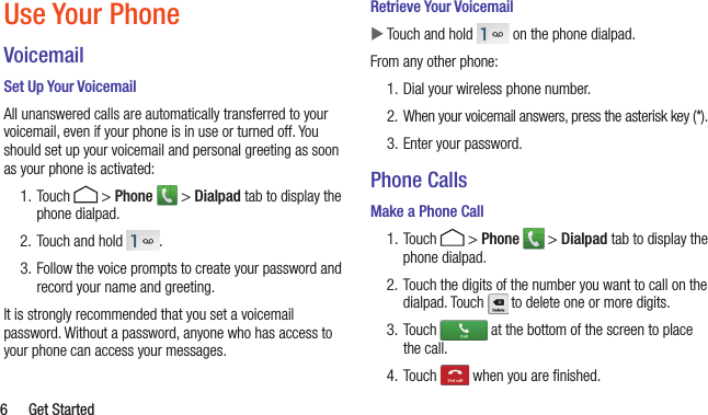   6  Get StartedUse Your PhoneVoicemailSet Up Your VoicemailAll unanswered calls are automatically transferred to your voicemail, even if your phone is in use or turned off. You should set up your voicemail and personal greeting as soon as your phone is activated:1. Touch   &gt; Phone   &gt; Dialpad tab to display the phone dialpad.2. Touch and hold  .3. Follow the voice prompts to create your password and record your name and greeting.It is strongly recommended that you set a voicemail password. Without a password, anyone who has access to your phone can access your messages.Retrieve Your Voicemail XTouch and hold   on the phone dialpad.From any other phone:1. Dial your wireless phone number.2.  When your voicemail answers, press the asterisk key (*).3. Enter your password.Phone CallsMake a Phone Call1. Touch   &gt; Phone   &gt; Dialpad tab to display the phone dialpad. 2. Touch the digits of the number you want to call on the dialpad. Touch   to delete one or more digits.3. Touch   at the bottom of the screen to place the call.4. Touch   when you are ﬁnished.