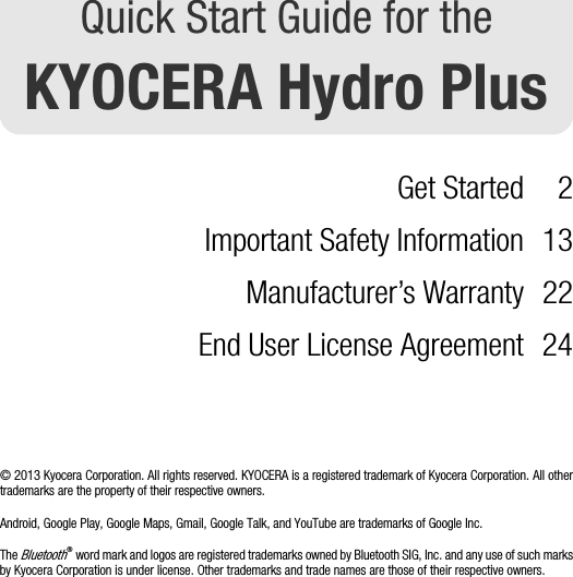 Quick Start Guide for theKYOCERA Hydro PlusGet Started 2Important Safety Information 13Manufacturer’s Warranty 22End User License Agreement 24© 2013 Kyocera Corporation. All rights reserved. KYOCERA is a registered trademark of Kyocera Corporation. All othertrademarks are the property of their respective owners.Android, Google Play, Google Maps, Gmail, Google Talk, and YouTube are trademarks of Google Inc.The Bluetooth® word mark and logos are registered trademarks owned by Bluetooth SIG, Inc. and any use of such marksby Kyocera Corporation is under license. Other trademarks and trade names are those of their respective owners.