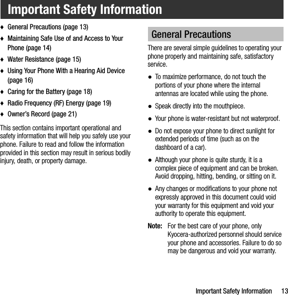 Important Safety Information 13♦General Precautions (page 13)♦Maintaining Safe Use of and Access to Your Phone (page 14)♦Water Resistance (page 15)♦Using Your Phone With a Hearing Aid Device (page 16)♦Caring for the Battery (page 18)♦Radio Frequency (RF) Energy (page 19)♦Owner’s Record (page 21)This section contains important operational and safety information that will help you safely use your phone. Failure to read and follow the information provided in this section may result in serious bodily injury, death, or property damage.There are several simple guidelines to operating your phone properly and maintaining safe, satisfactory service.●To maximize performance, do not touch the portions of your phone where the internal antennas are located while using the phone.●Speak directly into the mouthpiece.●Your phone is water-resistant but not waterproof.●Do not expose your phone to direct sunlight for extended periods of time (such as on the dashboard of a car). ●Although your phone is quite sturdy, it is a complex piece of equipment and can be broken. Avoid dropping, hitting, bending, or sitting on it. ●Any changes or modifications to your phone not expressly approved in this document could void your warranty for this equipment and void your authority to operate this equipment.Note: For the best care of your phone, only Kyocera-authorized personnel should service your phone and accessories. Failure to do so may be dangerous and void your warranty.Important Safety InformationGeneral Precautions