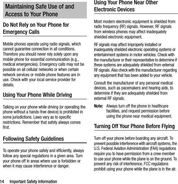 14 Important Safety InformationDo Not Rely on Your Phone for Emergency Calls Mobile phones operate using radio signals, which cannot guarantee connection in all conditions. Therefore you should never rely solely upon any mobile phone for essential communication (e.g., medical emergencies). Emergency calls may not be possible on all cellular networks or when certain network services or mobile phone features are in use. Check with your local service provider for details.Using Your Phone While DrivingTalking on your phone while driving (or operating the phone without a hands-free device) is prohibited in some jurisdictions. Laws vary as to specific restrictions. Remember that safety always comes first.Following Safety GuidelinesTo operate your phone safely and efficiently, always follow any special regulations in a given area. Turn your phone off in areas where use is forbidden or when it may cause interference or danger.Using Your Phone Near Other Electronic DevicesMost modern electronic equipment is shielded from radio frequency (RF) signals. However, RF signals from wireless phones may affect inadequately shielded electronic equipment.RF signals may affect improperly installed or inadequately shielded electronic operating systems or entertainment systems in motor vehicles. Check with the manufacturer or their representative to determine if these systems are adequately shielded from external RF signals. Also check with the manufacturer regarding any equipment that has been added to your vehicle.Consult the manufacturer of any personal medical devices, such as pacemakers and hearing aids, to determine if they are adequately shielded from external RF signals.Note: Always turn off the phone in healthcare facilities, and request permission before using the phone near medical equipment.Turning Off Your Phone Before FlyingTurn off your phone before boarding any aircraft. To prevent possible interference with aircraft systems, the U.S. Federal Aviation Administration (FAA) regulations require you to have permission from a crew member to use your phone while the plane is on the ground. To prevent any risk of interference, FCC regulations prohibit using your phone while the plane is in the air.Maintaining Safe Use of and Access to Your Phone