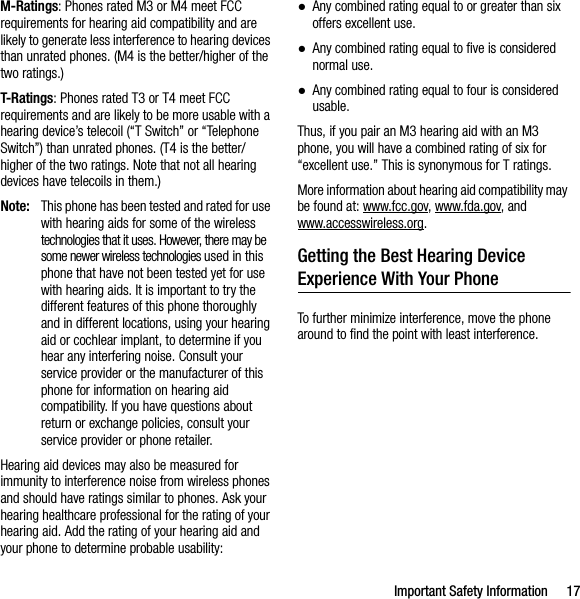 Important Safety Information 17M-Ratings: Phones rated M3 or M4 meet FCC requirements for hearing aid compatibility and are likely to generate less interference to hearing devices than unrated phones. (M4 is the better/higher of the two ratings.)T-Ratings: Phones rated T3 or T4 meet FCC requirements and are likely to be more usable with a hearing device’s telecoil (“T Switch” or “Telephone Switch”) than unrated phones. (T4 is the better/higher of the two ratings. Note that not all hearing devices have telecoils in them.)Note: This phone has been tested and rated for use with hearing aids for some of the wireless technologies that it uses. However, there may be some newer wireless technologies used in this phone that have not been tested yet for use with hearing aids. It is important to try the different features of this phone thoroughly and in different locations, using your hearing aid or cochlear implant, to determine if you hear any interfering noise. Consult your service provider or the manufacturer of this phone for information on hearing aid compatibility. If you have questions about return or exchange policies, consult your service provider or phone retailer.Hearing aid devices may also be measured for immunity to interference noise from wireless phones and should have ratings similar to phones. Ask your hearing healthcare professional for the rating of your hearing aid. Add the rating of your hearing aid and your phone to determine probable usability:●Any combined rating equal to or greater than six offers excellent use.●Any combined rating equal to five is considered normal use.●Any combined rating equal to four is considered usable.Thus, if you pair an M3 hearing aid with an M3 phone, you will have a combined rating of six for “excellent use.” This is synonymous for T ratings.More information about hearing aid compatibility may be found at: www.fcc.gov, www.fda.gov, and www.accesswireless.org.Getting the Best Hearing Device Experience With Your PhoneTo further minimize interference, move the phone around to find the point with least interference.