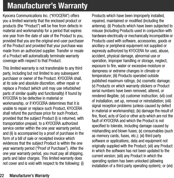 22 Manufacturer’s WarrantyKyocera Communications Inc. (“KYOCERA”) offers you a limited warranty that the enclosed product or products (the “Product”) will be free from defects in material and workmanship for a period that expires one year from the date of sale of the Product to you, provided that you are the original end-user purchaser of the Product and provided that your purchase was made from an authorized supplier. Transfer or resale of a Product will automatically terminate warranty coverage with respect to that Product.This limited warranty is not transferable to any third party, including but not limited to any subsequent purchaser or owner of the Product. KYOCERA shall, at its sole and absolute discretion, either repair or replace a Product (which unit may use refurbished parts of similar quality and functionality) if found by KYOCERA to be defective in material or workmanship, or if KYOCERA determines that it is unable to repair or replace such Product, KYOCERA shall refund the purchase price for such Product, provided that the subject Product (i) is returned, with transportation prepaid, to a KYOCERA authorized service center within the one year warranty period, and (ii) is accompanied by a proof of purchase in the form of a bill of sale or receipted invoice which evidences that the subject Product is within the one year warranty period (“Proof of Purchase”). After the one year warranty period, you must pay all shipping, parts and labor charges. This limited warranty does not cover and is void with respect to the following: (i) Products which have been improperly installed, repaired, maintained or modified (including the antenna); (ii) Products which have been subjected to misuse (including Products used in conjunction with hardware electrically or mechanically incompatible or Products used with software, accessories, goods or ancillary or peripheral equipment not supplied or expressly authorized by KYOCERA for use), abuse, accident, physical damage, abnormal use or operation, improper handling or storage, neglect, exposure to fire, water or excessive moisture or dampness or extreme changes in climate or temperature; (iii) Products operated outside published maximum ratings; (iv) cosmetic damage; (v) Products on which warranty stickers or Product serial numbers have been removed, altered, or rendered illegible; (vi) customer instruction; (vii) cost of installation, set up, removal or reinstallation; (viii) signal reception problems (unless caused by defect in material or workmanship); (ix) damage the result of fire, flood, acts of God or other acts which are not the fault of KYOCERA and which the Product is not specified to tolerate, including damage caused by mishandling and blown fuses; (x) consumables (such as memory cards, fuses, etc.); (xi) third party software or applications, data and equipment not originally supplied with the Product; (xii) any Product in which the software has not been updated to the current version; (xiii) any Product in which the operating system has been unlocked (allowing installation of a third party operating system); or (xiv) Manufacturer’s Warranty